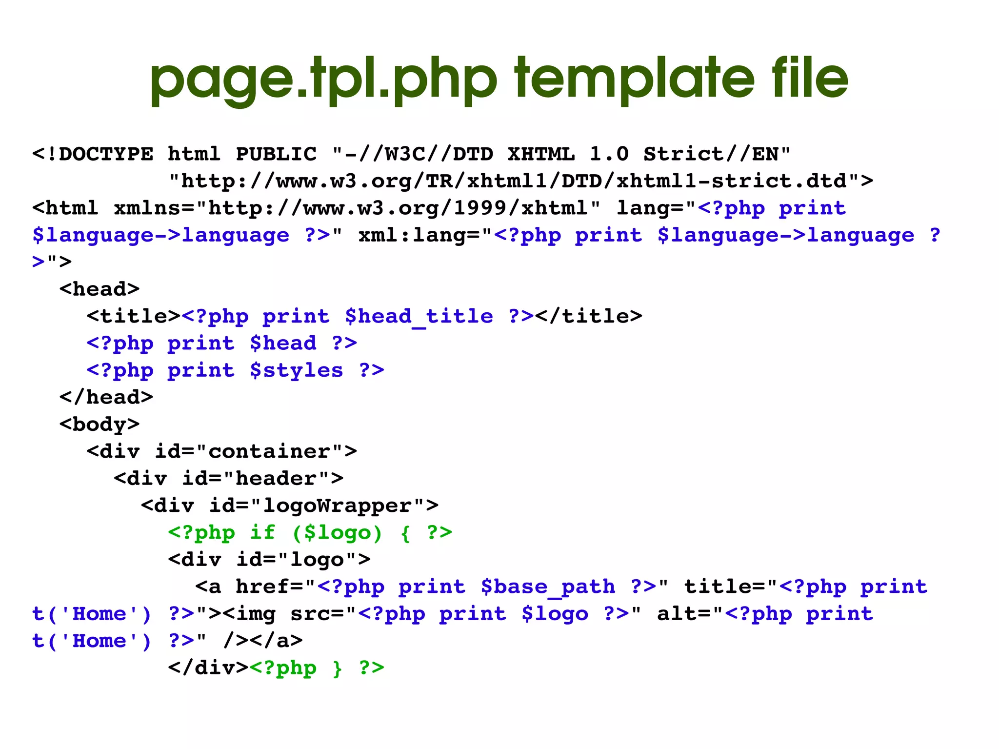 page.tpl.php template file
<!DOCTYPE html PUBLIC "­//W3C//DTD XHTML 1.0 Strict//EN"
          "http://www.w3.org/TR/xhtml1/DTD/xhtml1­strict.dtd">
<html xmlns="http://www.w3.org/1999/xhtml" lang="<?php print 
$language­>language ?>" xml:lang="<?php print $language­>language ?
>">
  <head>
    <title><?php print $head_title ?></title>
    <?php print $head ?>
    <?php print $styles ?>
  </head>
  <body>
    <div id="container">
      <div id="header">
        <div id="logoWrapper">
          <?php if ($logo) { ?>
          <div id="logo">
            <a href="<?php print $base_path ?>" title="<?php print 
t('Home') ?>"><img src="<?php print $logo ?>" alt="<?php print 
t('Home') ?>" /></a>
          </div><?php } ?>
                                   
 