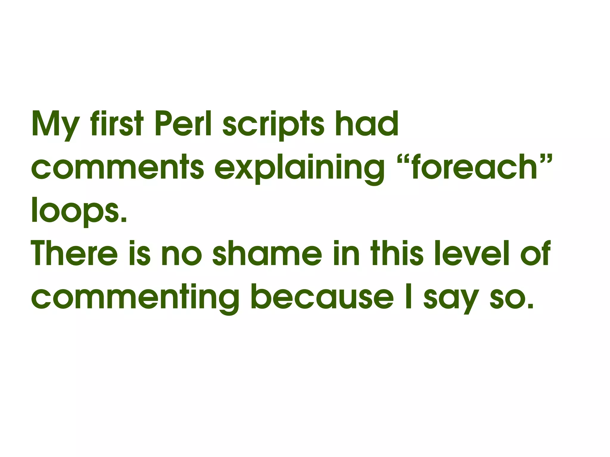 My first Perl scripts had 
comments explaining “foreach” 
loops.
There is no shame in this level of 
commenting because I say so.


                  
 