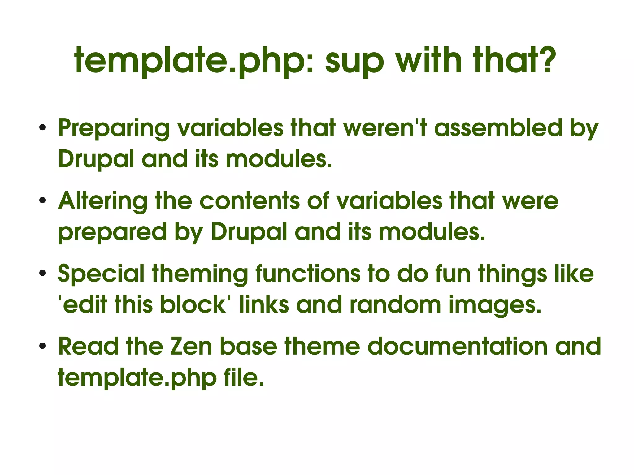 template.php: sup with that?
    ●
        Preparing variables that weren't assembled by 
        Drupal and its modules.
    ●
        Altering the contents of variables that were 
        prepared by Drupal and its modules.
    ●
        Special theming functions to do fun things like 
        'edit this block' links and random images.
    ●
        Read the Zen base theme documentation and 
        template.php file.

                               
 