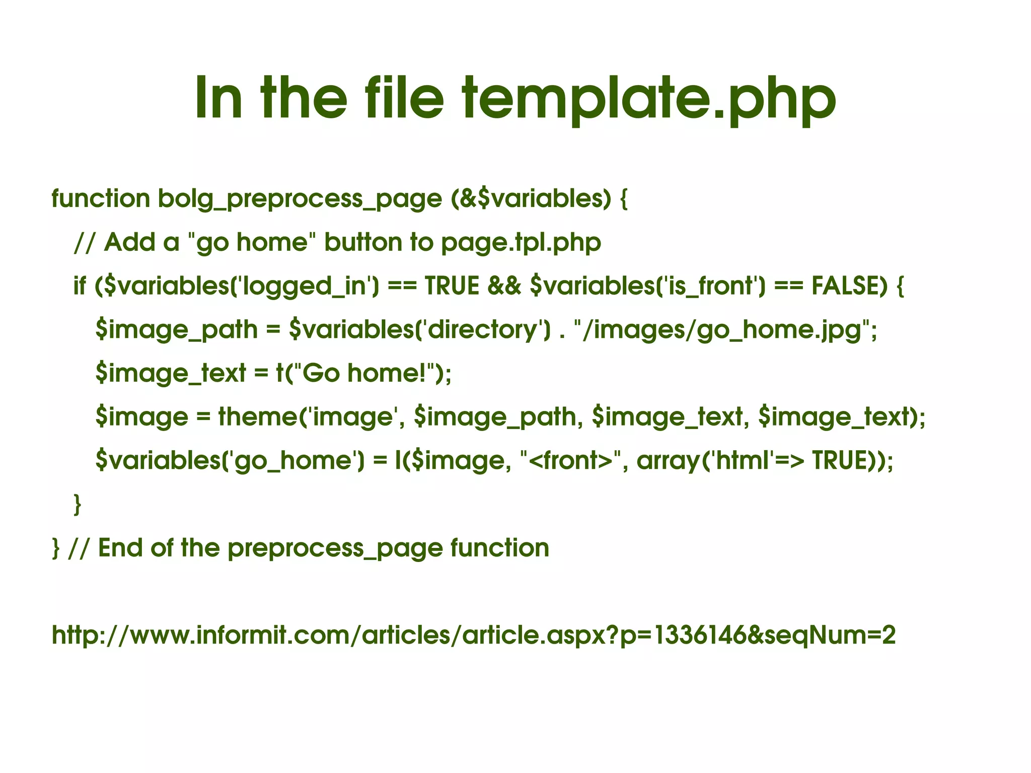 In the file template.php
function bolg_preprocess_page (&$variables) {
   // Add a "go home" button to page.tpl.php
   if ($variables['logged_in'] == TRUE && $variables['is_front'] == FALSE) {
      $image_path = $variables['directory'] . "/images/go_home.jpg";
      $image_text = t("Go home!");
      $image = theme('image', $image_path, $image_text, $image_text);
      $variables['go_home'] = l($image, "<front>", array('html'=> TRUE));
   }
} // End of the preprocess_page function


http://www.informit.com/articles/article.aspx?p=1336146&seqNum=2


                                          
 