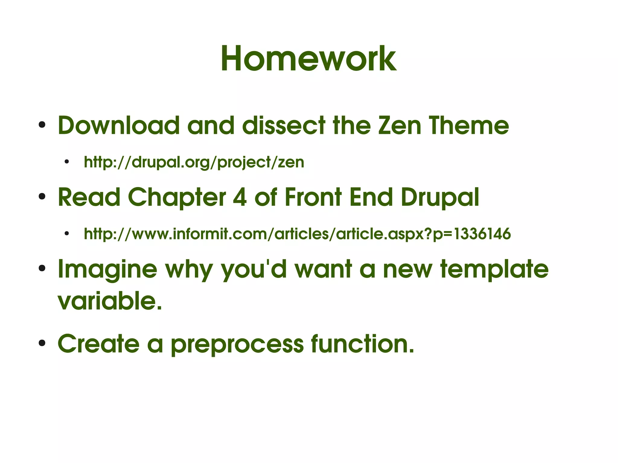 Homework
    ●
        Download and dissect the Zen Theme
        ●
            http://drupal.org/project/zen

    ●
        Read Chapter 4 of Front End Drupal
        ●
            http://www.informit.com/articles/article.aspx?p=1336146

    ●
        Imagine why you'd want a new template 
        variable.
    ●
        Create a preprocess function.


                                             
 