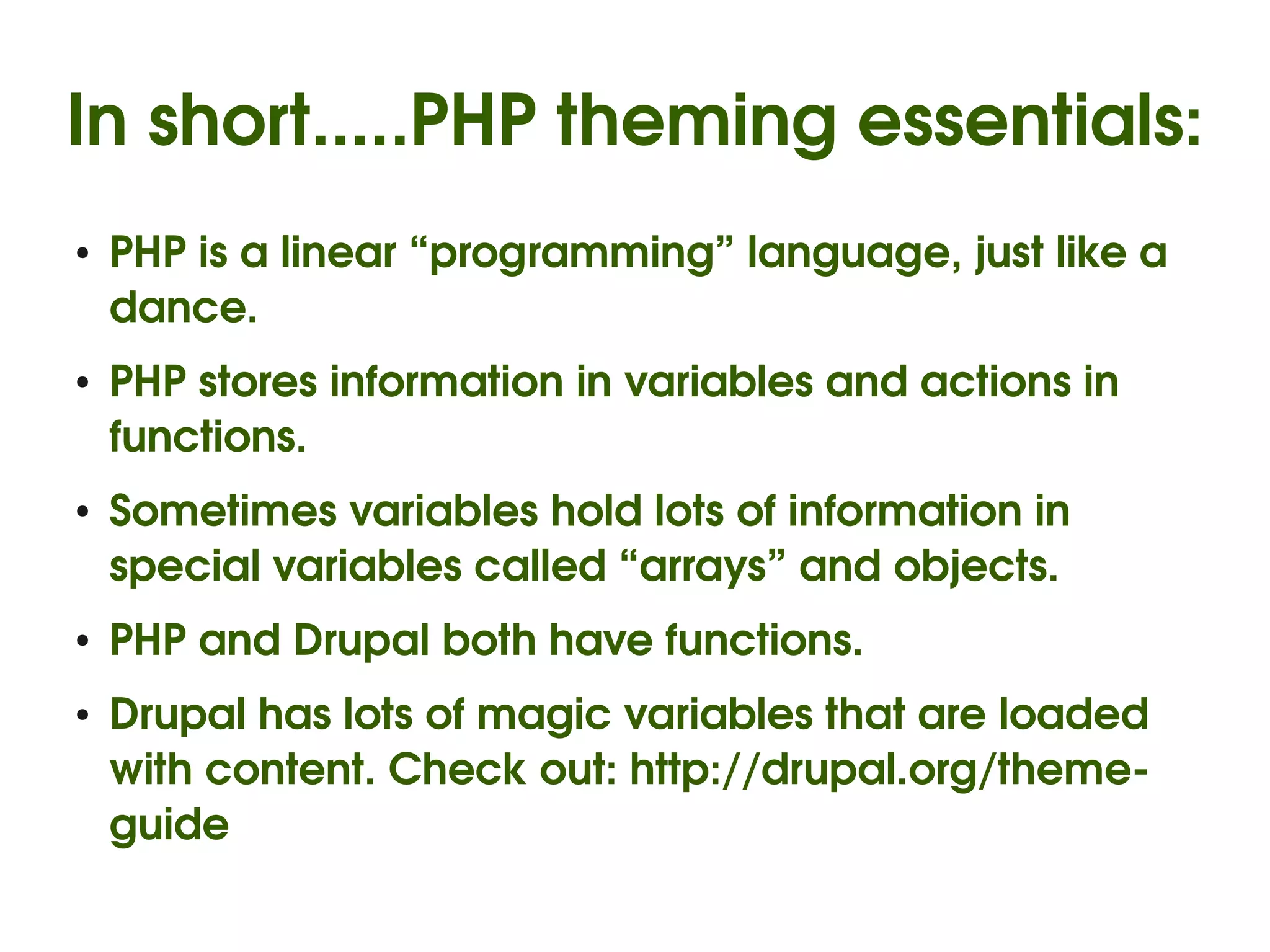 In short.....PHP theming essentials:
    ●   PHP is a linear “programming” language, just like a 
        dance.
    ●   PHP stores information in variables and actions in 
        functions.
    ●   Sometimes variables hold lots of information in 
        special variables called “arrays” and objects.
    ●   PHP and Drupal both have functions.
    ●   Drupal has lots of magic variables that are loaded 
        with content. Check out: http://drupal.org/theme­
        guide
                                   
 