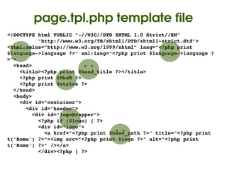 page.tpl.php template file
<!DOCTYPE html PUBLIC "­//W3C//DTD XHTML 1.0 Strict//EN"
          "http://www.w3.org/TR/xhtml1/DTD/xhtml1­strict.dtd">
<html xmlns="http://www.w3.org/1999/xhtml" lang="<?php print 
$language­>language ?>" xml:lang="<?php print $language­>language ?
>">
  <head>
    <title><?php print $head_title ?></title>
    <?php print $head ?>
    <?php print $styles ?>
  </head>
  <body>
    <div id="container">
      <div id="header">
        <div id="logoWrapper">
          <?php if ($logo) { ?>
          <div id="logo">
            <a href="<?php print $base_path ?>" title="<?php print 
t('Home') ?>"><img src="<?php print $logo ?>" alt="<?php print 
t('Home') ?>" /></a>
          </div><?php } ?>
                                   
 