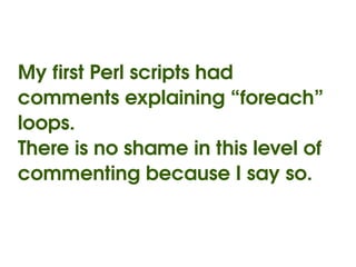My first Perl scripts had 
comments explaining “foreach” 
loops.
There is no shame in this level of 
commenting because I say so.


                  
 