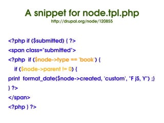 A snippet for node.tpl.php
                  http://drupal.org/node/120855



<?php if ($submitted) { ?>
<span class="submitted">
<?php  if ($node­>type == 'book') { 
    if ($node­>parent != 0) {
print  format_date($node­>created, 'custom', "F jS, Y") ;}
} ?>
</span>
<?php } ?>
                                 
 