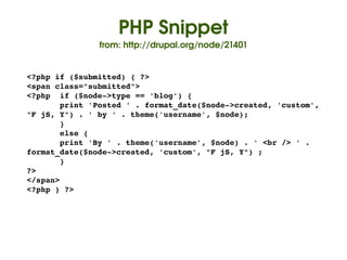 PHP Snippet
                   from: http://drupal.org/node/21401


    <?php if ($submitted) { ?>
    <span class="submitted">
    <?php  if ($node­>type == 'blog') {
           print 'Posted ' . format_date($node­>created, 'custom', 
    "F jS, Y") . ' by ' . theme('username', $node);
           }
           else {
           print 'By ' . theme('username', $node) . ' <br /> ' . 
    format_date($node­>created, 'custom', "F jS, Y") ;
           }      
    ?>
    </span>
    <?php } ?>




                                    
 