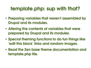 template.php: sup with that?
    ●
        Preparing variables that weren't assembled by 
        Drupal and its modules.
    ●
        Altering the contents of variables that were 
        prepared by Drupal and its modules.
    ●
        Special theming functions to do fun things like 
        'edit this block' links and random images.
    ●
        Read the Zen base theme documentation and 
        template.php file.

                               
 