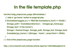 In the file template.php
function bolg_preprocess_page (&$variables) {
   // Add a "go home" button to page.tpl.php
   if ($variables['logged_in'] == TRUE && $variables['is_front'] == FALSE) {
      $image_path = $variables['directory'] . "/images/go_home.jpg";
      $image_text = t("Go home!");
      $image = theme('image', $image_path, $image_text, $image_text);
      $variables['go_home'] = l($image, "<front>", array('html'=> TRUE));
   }
} // End of the preprocess_page function


http://www.informit.com/articles/article.aspx?p=1336146&seqNum=2


                                          
 