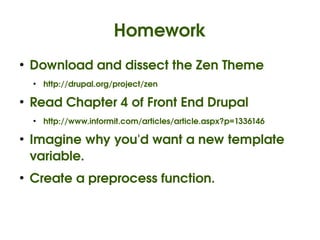 Homework
    ●
        Download and dissect the Zen Theme
        ●
            http://drupal.org/project/zen

    ●
        Read Chapter 4 of Front End Drupal
        ●
            http://www.informit.com/articles/article.aspx?p=1336146

    ●
        Imagine why you'd want a new template 
        variable.
    ●
        Create a preprocess function.


                                             
 