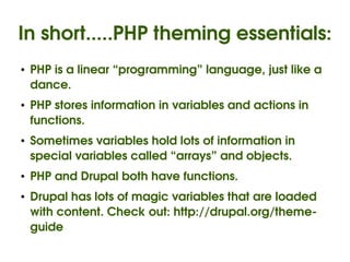 In short.....PHP theming essentials:
    ●   PHP is a linear “programming” language, just like a 
        dance.
    ●   PHP stores information in variables and actions in 
        functions.
    ●   Sometimes variables hold lots of information in 
        special variables called “arrays” and objects.
    ●   PHP and Drupal both have functions.
    ●   Drupal has lots of magic variables that are loaded 
        with content. Check out: http://drupal.org/theme­
        guide
                                   
 
