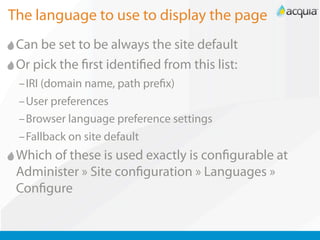 The language to use to display the page
 Can be set to be always the site default
 Or pick the rst identi ed from this list:
 –IRI (domain name, path pre x)
 –User preferences
 –Browser language preference settings
 –Fallback on site default
 Which of these is used exactly is con gurable at
 Administer » Site con guration » Languages »
 Con gure
 