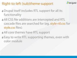 Right-to-left (sub)theme support
 Drupal itself includes RTL support for all its
 functionality
 All CSS le additions are intercepted and RTL
 cascade les are searched for (eg. style-rtl.css for
 style.css les)
 All core themes have RTL support
 Easy to write RTL supporting themes, even with
 color module
 
