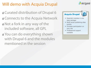 Will demo with Acquia Drupal
 Curated distribution of Drupal 6
 Connects to the Acquia Network
 Not a fork in any way of the
 included software, all GPL
 You can do everything shown
 with Drupal 6 and the modules
 mentioned in the session
 