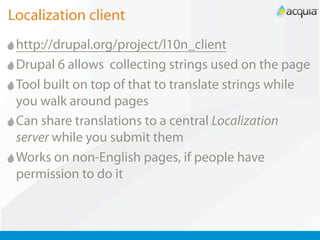 Localization client
 http://drupal.org/project/l10n_client
 Drupal 6 allows collecting strings used on the page
 Tool built on top of that to translate strings while
 you walk around pages
 Can share translations to a central Localization
 server while you submit them
 Works on non-English pages, if people have
 permission to do it
 