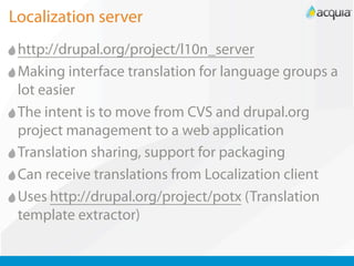 Localization server
 http://drupal.org/project/l10n_server
 Making interface translation for language groups a
 lot easier
 The intent is to move from CVS and drupal.org
 project management to a web application
 Translation sharing, support for packaging
 Can receive translations from Localization client
 Uses http://drupal.org/project/potx (Translation
 template extractor)
 