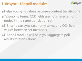 i18nsync, i18npoll modules
 Helps you sync values between content translations
 Taxonomy terms, CCK elds are not shared among
 nodes in the same translation set
 i18nsync can sync taxonomy terms and CCK eld
 values between set members
 i18npoll module will help you aggregate poll
 results for translations
 
