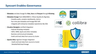 Syncsort Enables Governance
39Syncsort Confidential and Proprietary - do not copy or distribute
Metadata and data lineage for Hive, Avro and Parquet through HCatalog
Metadata lineage from DMX/DMX-h, Trillium Quality for Big Data
– Simplify audits, analytics dashboards, metrics
– Run-time job metadata and lineage REST API
– Integrate with enterprise metadata repositories like ASG
Cloudera Navigator certified integration
– Extends HCatalog metadata
– HDFS, YARN, Spark and other metadata
– Business and structural metadata
– Audit and track data from source to cluster
Apache Atlas ingestion lineage integration
– Audit and track data from source to cluster
– Detailed field level lineage
 