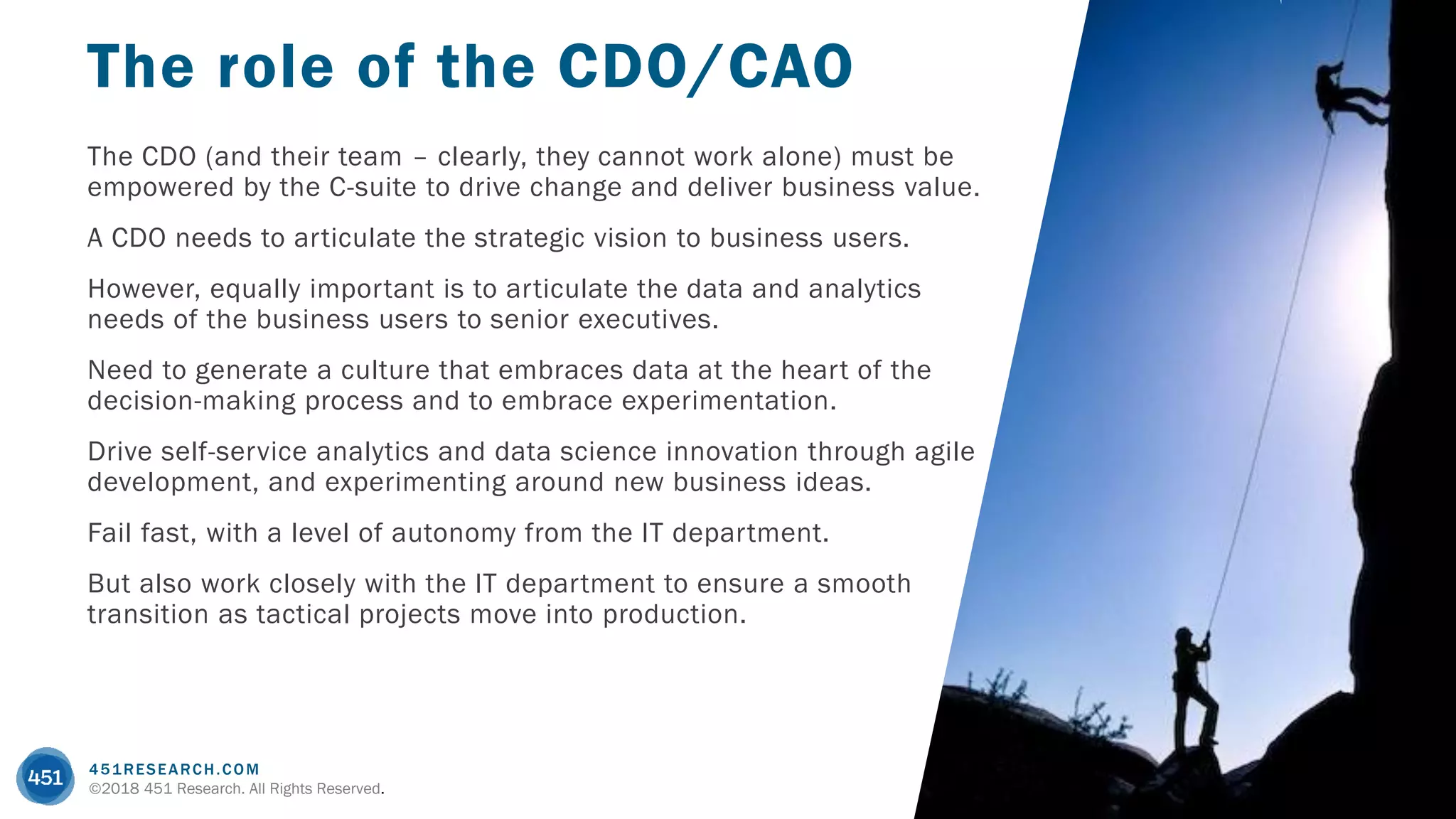 451RESEARCH.COM
©2018 451 Research. All Rights Reserved.
The CDO (and their team – clearly, they cannot work alone) must be
empowered by the C-suite to drive change and deliver business value.
A CDO needs to articulate the strategic vision to business users.
However, equally important is to articulate the data and analytics
needs of the business users to senior executives.
Need to generate a culture that embraces data at the heart of the
decision-making process and to embrace experimentation.
Drive self-service analytics and data science innovation through agile
development, and experimenting around new business ideas.
Fail fast, with a level of autonomy from the IT department.
But also work closely with the IT department to ensure a smooth
transition as tactical projects move into production.
The role of the CDO/CAO
 