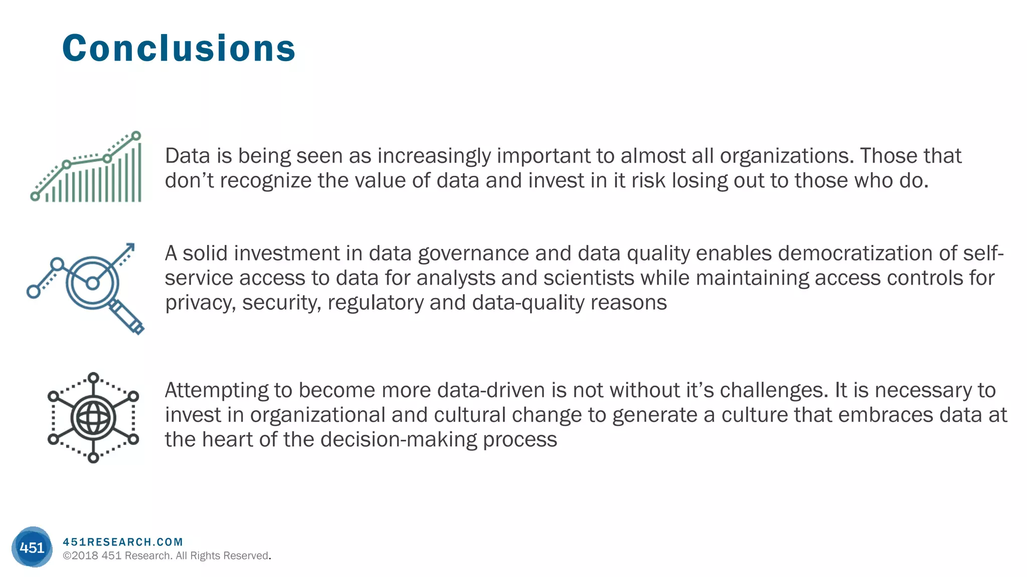 451RESEARCH.COM
©2018 451 Research. All Rights Reserved.
Conclusions
Data is being seen as increasingly important to almost all organizations. Those that
don’t recognize the value of data and invest in it risk losing out to those who do.
Attempting to become more data-driven is not without it’s challenges. It is necessary to
invest in organizational and cultural change to generate a culture that embraces data at
the heart of the decision-making process
A solid investment in data governance and data quality enables democratization of self-
service access to data for analysts and scientists while maintaining access controls for
privacy, security, regulatory and data-quality reasons
 