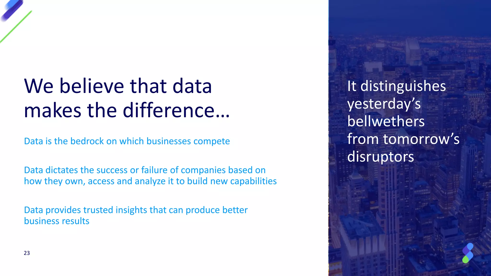 It distinguishes
yesterday’s
bellwethers
from tomorrow’s
disruptors
Data is the bedrock on which businesses compete
Data dictates the success or failure of companies based on
how they own, access and analyze it to build new capabilities
Data provides trusted insights that can produce better
business results
We believe that data
makes the difference…
23
 