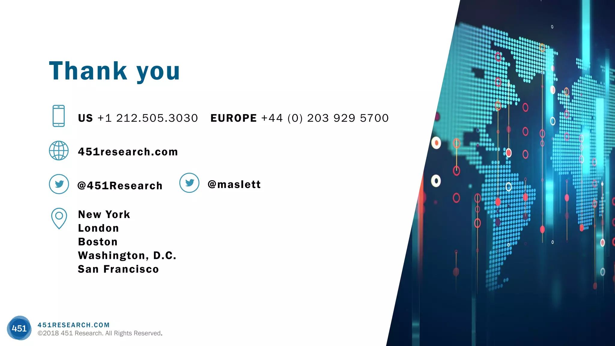 451RESEARCH.COM
©2018 451 Research. All Rights Reserved.
451research.com
US +1 212.505.3030 EUROPE +44 (0) 203 929 5700
Thank you
@451Research
New York
London
Boston
Washington, D.C.
San Francisco
@maslett
 