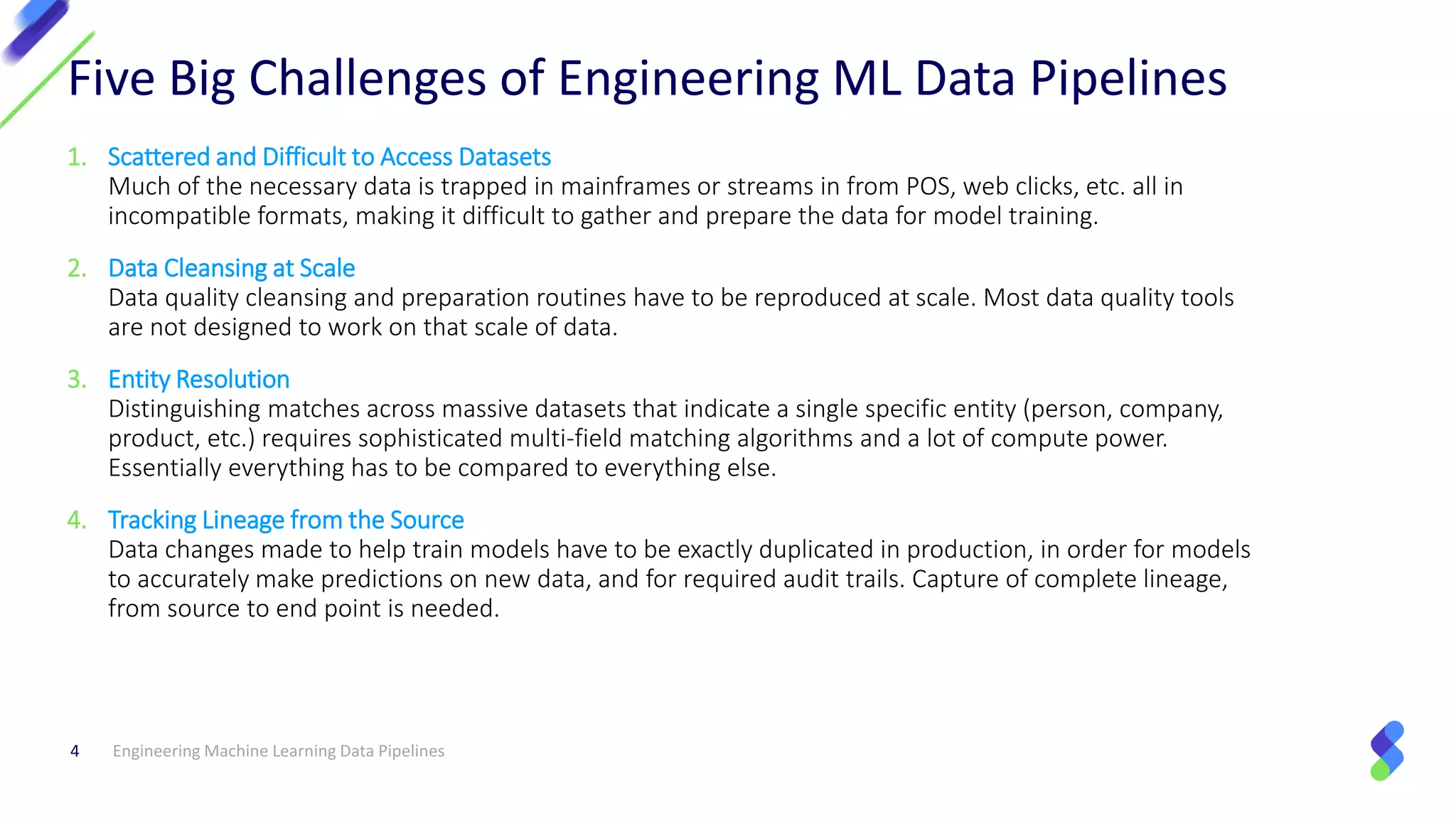 Engineering Machine Learning Data Pipelines4
Five Big Challenges of Engineering ML Data Pipelines
1. Scattered and Difficult to Access Datasets
Much of the necessary data is trapped in mainframes or streams in from POS, web clicks, etc. all in
incompatible formats, making it difficult to gather and prepare the data for model training.
2. Data Cleansing at Scale
Data quality cleansing and preparation routines have to be reproduced at scale. Most data quality tools
are not designed to work on that scale of data.
3. Entity Resolution
Distinguishing matches across massive datasets that indicate a single specific entity (person, company,
product, etc.) requires sophisticated multi-field matching algorithms and a lot of compute power.
Essentially everything has to be compared to everything else.
4. Tracking Lineage from the Source
Data changes made to help train models have to be exactly duplicated in production, in order for models
to accurately make predictions on new data, and for required audit trails. Capture of complete lineage,
from source to end point is needed.
 