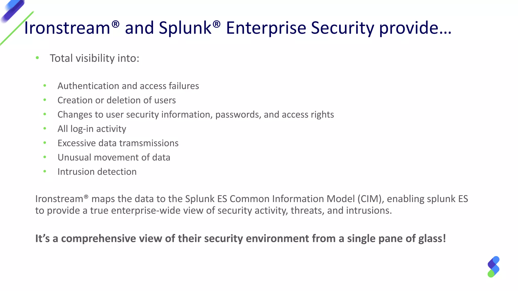 • Total visibility into:
• Authentication and access failures
• Creation or deletion of users
• Changes to user security information, passwords, and access rights
• All log-in activity
• Excessive data tramsmissions
• Unusual movement of data
• Intrusion detection
Ironstream® maps the data to the Splunk ES Common Information Model (CIM), enabling splunk ES
to provide a true enterprise-wide view of security activity, threats, and intrusions.
It’s a comprehensive view of their security environment from a single pane of glass!
Ironstream® and Splunk® Enterprise Security provide…
 