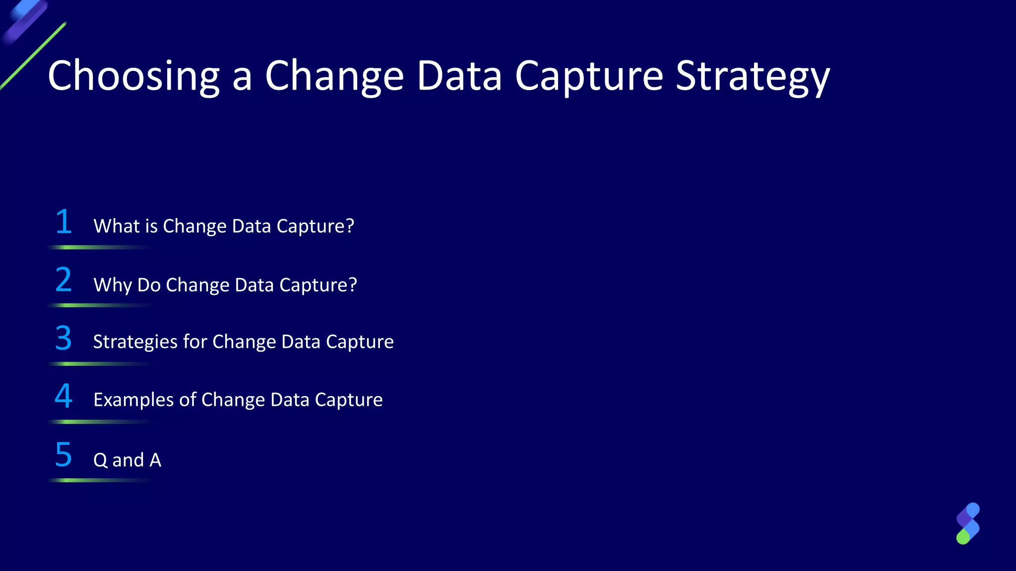 Choosing a Change Data Capture Strategy
1 What is Change Data Capture?
2 Why Do Change Data Capture?
3 Strategies for Change Data Capture
4 Examples of Change Data Capture
5 Q and A
 