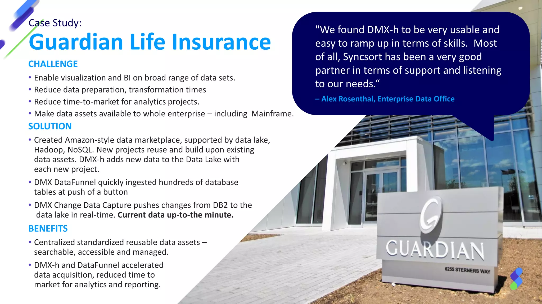 Case Study:
Guardian Life Insurance
"We found DMX-h to be very usable and
easy to ramp up in terms of skills. Most
of all, Syncsort has been a very good
partner in terms of support and listening
to our needs.“
– Alex Rosenthal, Enterprise Data Office
CHALLENGE
• Enable visualization and BI on broad range of data sets.
• Reduce data preparation, transformation times
• Reduce time-to-market for analytics projects.
• Make data assets available to whole enterprise – including Mainframe.
SOLUTION
• Created Amazon-style data marketplace, supported by data lake,
Hadoop, NoSQL. New projects reuse and build upon existing
data assets. DMX-h adds new data to the Data Lake with
each new project.
• DMX DataFunnel quickly ingested hundreds of database
tables at push of a button
• DMX Change Data Capture pushes changes from DB2 to the
data lake in real-time. Current data up-to-the minute.
BENEFITS
• Centralized standardized reusable data assets –
searchable, accessible and managed.
• DMX-h and DataFunnel accelerated
data acquisition, reduced time to
market for analytics and reporting.
 