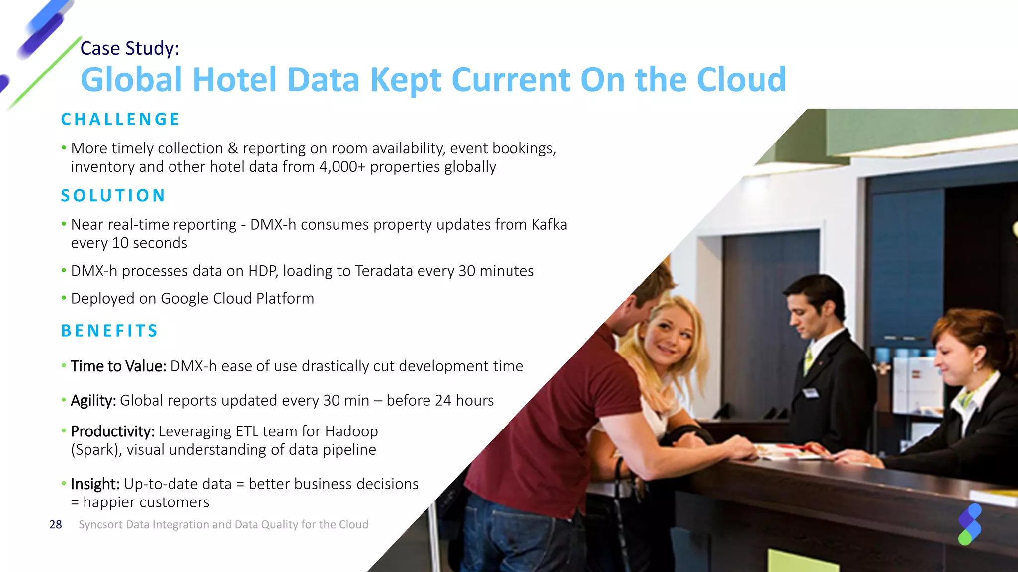 Case Study:
Global Hotel Data Kept Current On the Cloud
Syncsort Data Integration and Data Quality for the Cloud28
C H A L L E N G E
• More timely collection & reporting on room availability, event bookings,
inventory and other hotel data from 4,000+ properties globally
S O LU T I O N
• Near real-time reporting - DMX-h consumes property updates from Kafka
every 10 seconds
• DMX-h processes data on HDP, loading to Teradata every 30 minutes
• Deployed on Google Cloud Platform
• Productivity: Leveraging ETL team for Hadoop
(Spark), visual understanding of data pipeline
• Insight: Up-to-date data = better business decisions
= happier customers
B E N E F I T S
• Time to Value: DMX-h ease of use drastically cut development time
• Agility: Global reports updated every 30 min – before 24 hours
 