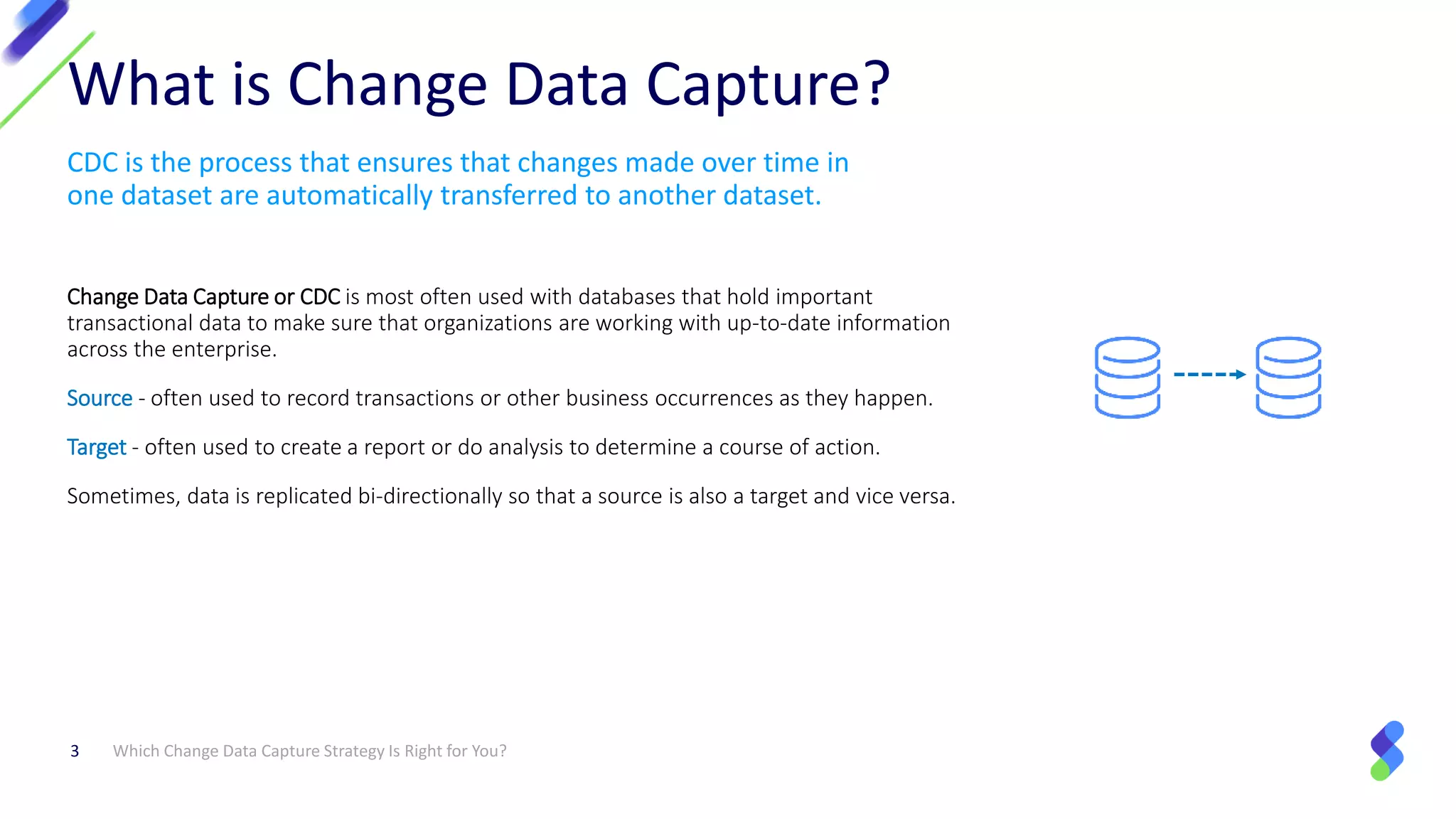 CDC is the process that ensures that changes made over time in
one dataset are automatically transferred to another dataset.
Change Data Capture or CDC is most often used with databases that hold important
transactional data to make sure that organizations are working with up-to-date information
across the enterprise.
Source - often used to record transactions or other business occurrences as they happen.
Target - often used to create a report or do analysis to determine a course of action.
Sometimes, data is replicated bi-directionally so that a source is also a target and vice versa.
Which Change Data Capture Strategy Is Right for You?3
What is Change Data Capture?
 