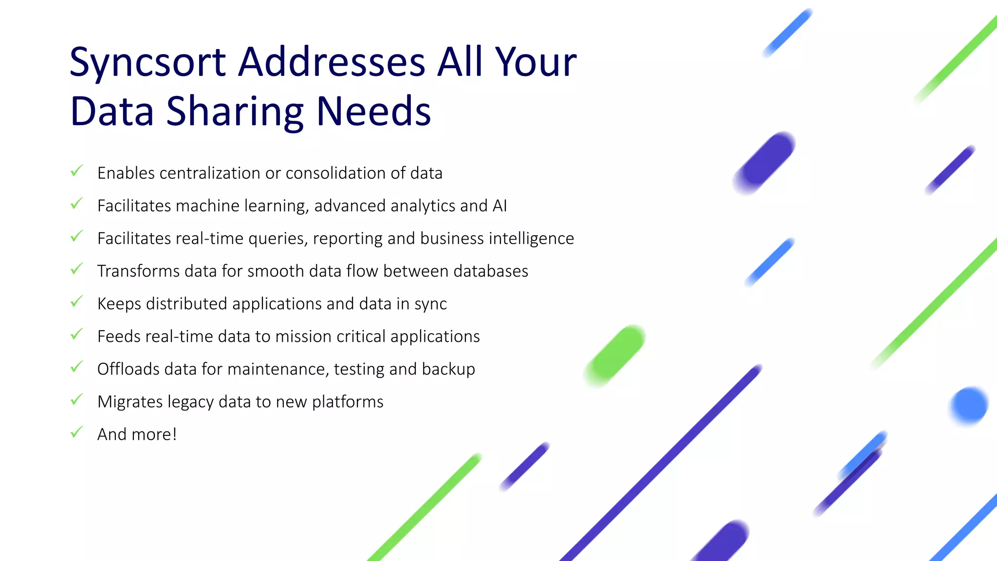 Syncsort Addresses All Your
Data Sharing Needs
✓ Enables centralization or consolidation of data
✓ Facilitates machine learning, advanced analytics and AI
✓ Facilitates real-time queries, reporting and business intelligence
✓ Transforms data for smooth data flow between databases
✓ Keeps distributed applications and data in sync
✓ Feeds real-time data to mission critical applications
✓ Offloads data for maintenance, testing and backup
✓ Migrates legacy data to new platforms
✓ And more!
 