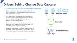 3. Enabling Machine Learning, Advanced Analytics and AI
• Growing data volumes lead to new architectures for
data consolidation – data lakes and enterprise data hubs
based on Hadoop or Spark.
• New types of data and larger amounts of data from
multiple sources combined together create an ideal
environment for training and employing machine
learning and artificial intelligence.
• Businesses across many industries seek competitive
edge from these new technologies in use cases from
fraud detection to targeted marketing.
• ML and AI systems have a constant, voracious need for
more data, and must constantly have the latest, most
current data available to provide the promised insights.
Which Change Data Capture Strategy Is Right for You?10
Drivers Behind Change Data Capture
 