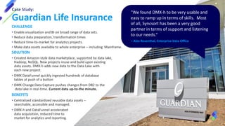 Case Study:
Guardian Life Insurance
"We found DMX-h to be very usable and
easy to ramp up in terms of skills. Most
of all, Syncsort has been a very good
partner in terms of support and listening
to our needs.“
– Alex Rosenthal, Enterprise Data Office
CHALLENGE
• Enable visualization and BI on broad range of data sets.
• Reduce data preparation, transformation times
• Reduce time-to-market for analytics projects.
• Make data assets available to whole enterprise – including Mainframe.
SOLUTION
• Created Amazon-style data marketplace, supported by data lake,
Hadoop, NoSQL. New projects reuse and build upon existing
data assets. DMX-h adds new data to the Data Lake with
each new project.
• DMX DataFunnel quickly ingested hundreds of database
tables at push of a button
• DMX Change Data Capture pushes changes from DB2 to the
data lake in real-time. Current data up-to-the minute.
BENEFITS
• Centralized standardized reusable data assets –
searchable, accessible and managed.
• DMX-h and DataFunnel accelerated
data acquisition, reduced time to
market for analytics and reporting.
 