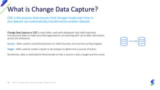 CDC is the process that ensures that changes made over time in
one dataset are automatically transferred to another dataset.
Change Data Capture or CDC is most often used with databases that hold important
transactional data to make sure that organizations are working with up-to-date information
across the enterprise.
Source - often used to record transactions or other business occurrences as they happen.
Target - often used to create a report or do analysis to determine a course of action.
Sometimes, data is replicated bi-directionally so that a source is also a target and vice versa.
Which Change Data Capture Strategy Is Right for You?3
What is Change Data Capture?
 