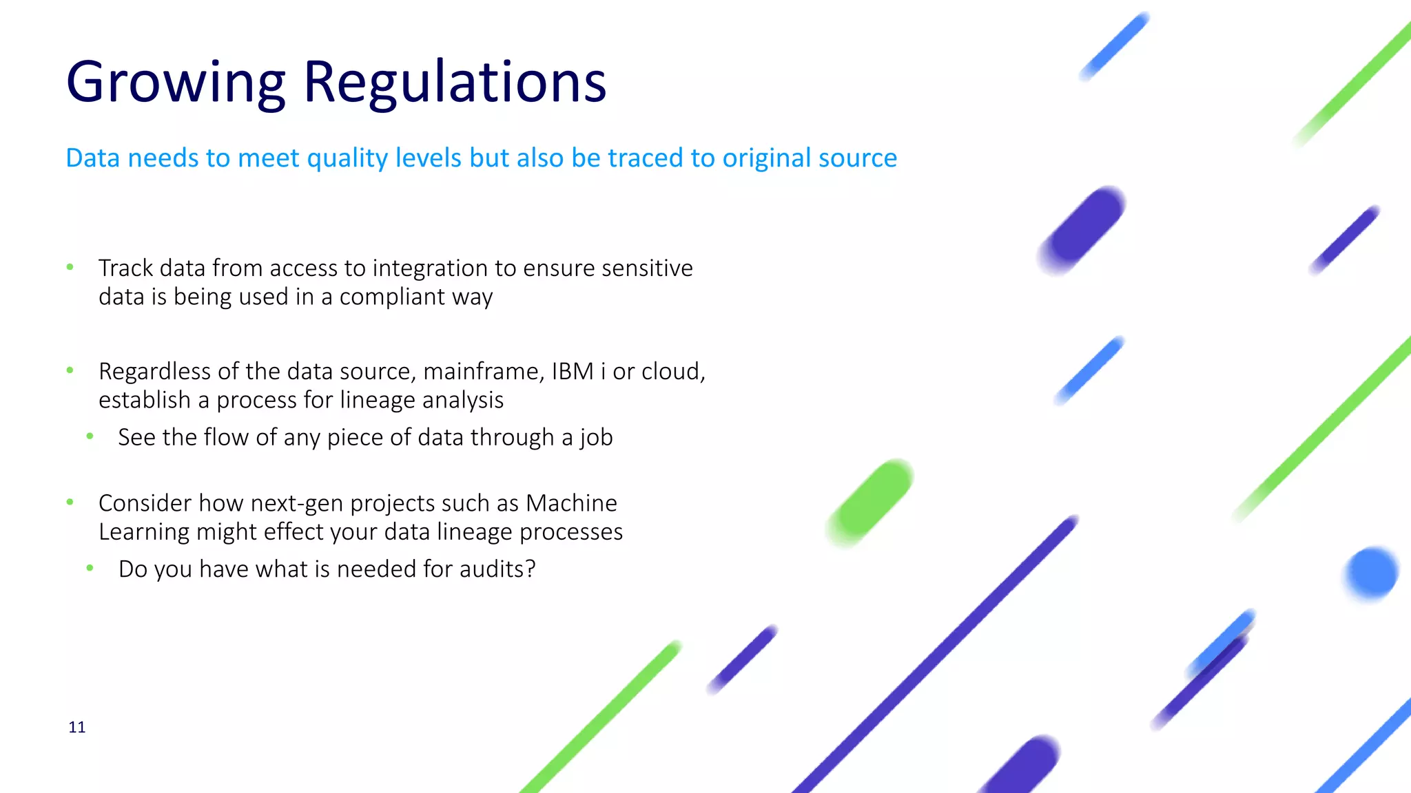 Growing Regulations
• Track data from access to integration to ensure sensitive
data is being used in a compliant way
• Regardless of the data source, mainframe, IBM i or cloud,
establish a process for lineage analysis
• See the flow of any piece of data through a job
• Consider how next-gen projects such as Machine
Learning might effect your data lineage processes
• Do you have what is needed for audits?
11
Data needs to meet quality levels but also be traced to original source
 