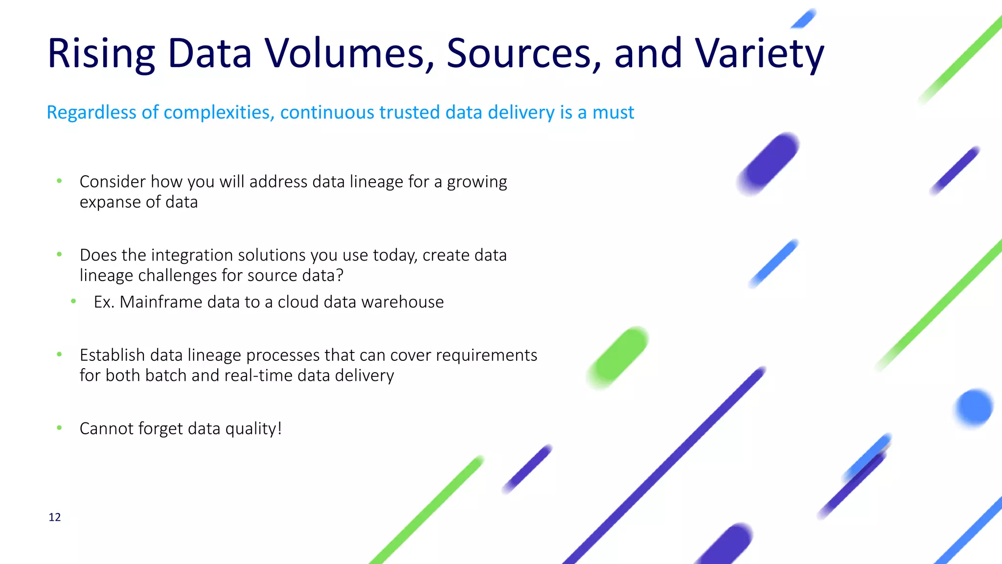 Rising Data Volumes, Sources, and Variety
• Consider how you will address data lineage for a growing
expanse of data
• Does the integration solutions you use today, create data
lineage challenges for source data?
• Ex. Mainframe data to a cloud data warehouse
• Establish data lineage processes that can cover requirements
for both batch and real-time data delivery
• Cannot forget data quality!
12
Regardless of complexities, continuous trusted data delivery is a must
 