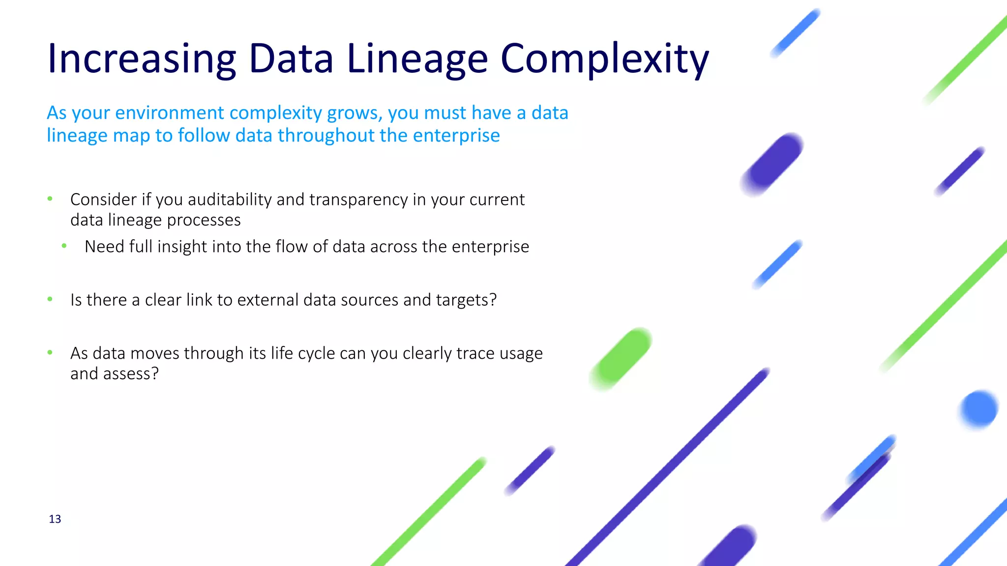 Increasing Data Lineage Complexity
• Consider if you auditability and transparency in your current
data lineage processes
• Need full insight into the flow of data across the enterprise
• Is there a clear link to external data sources and targets?
• As data moves through its life cycle can you clearly trace usage
and assess?
13
As your environment complexity grows, you must have a data
lineage map to follow data throughout the enterprise
 