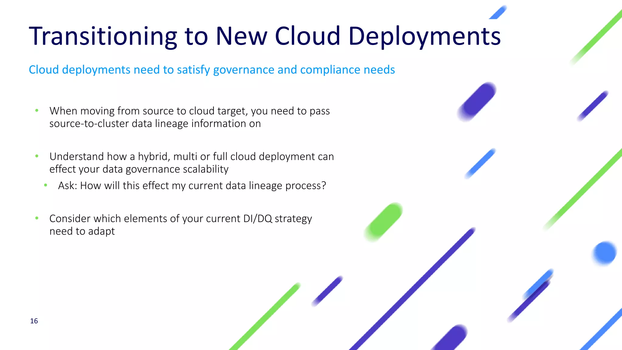 Transitioning to New Cloud Deployments
• When moving from source to cloud target, you need to pass
source-to-cluster data lineage information on
• Understand how a hybrid, multi or full cloud deployment can
effect your data governance scalability
• Ask: How will this effect my current data lineage process?
• Consider which elements of your current DI/DQ strategy
need to adapt
16
Cloud deployments need to satisfy governance and compliance needs
 