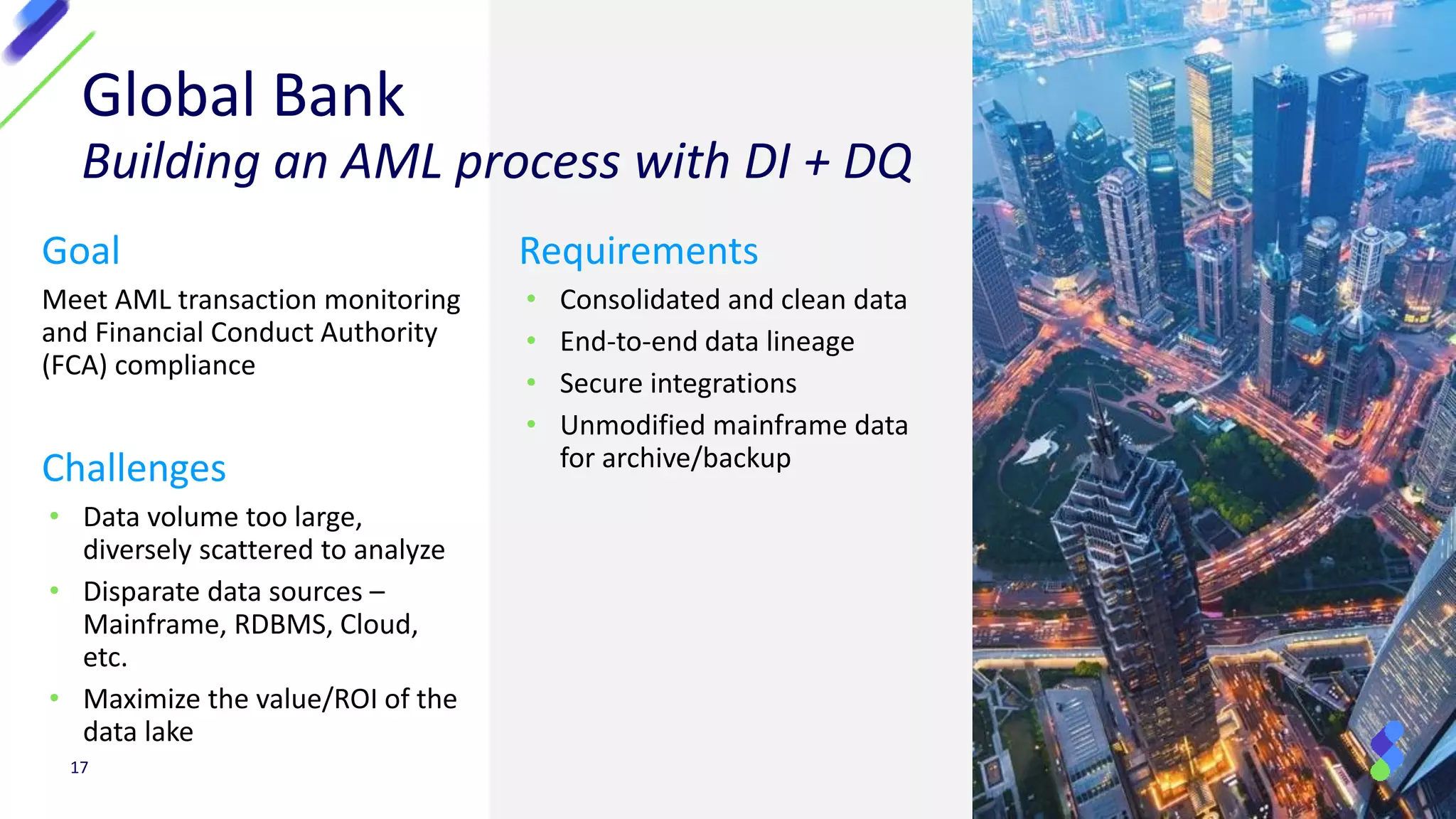 Global Bank
Building an AML process with DI + DQ
Goal
Meet AML transaction monitoring
and Financial Conduct Authority
(FCA) compliance
Challenges
• Data volume too large,
diversely scattered to analyze
• Disparate data sources –
Mainframe, RDBMS, Cloud,
etc.
• Maximize the value/ROI of the
data lake
17
Requirements
• Consolidated and clean data
• End-to-end data lineage
• Secure integrations
• Unmodified mainframe data
for archive/backup
 
