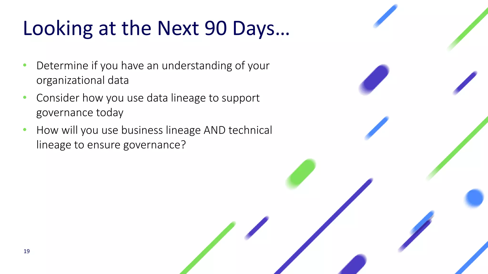 Looking at the Next 90 Days…
• Determine if you have an understanding of your
organizational data
• Consider how you use data lineage to support
governance today
• How will you use business lineage AND technical
lineage to ensure governance?
19
 
