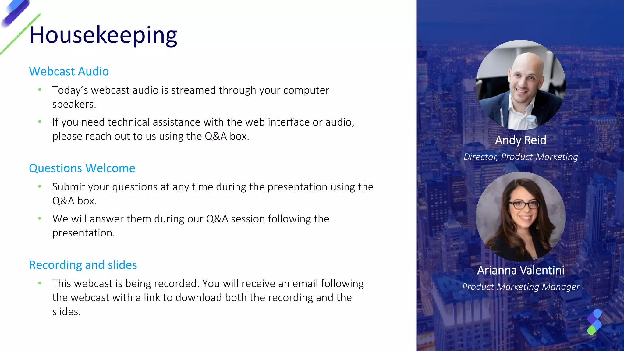 Webcast Audio
• Today’s webcast audio is streamed through your computer
speakers.
• If you need technical assistance with the web interface or audio,
please reach out to us using the Q&A box.
Questions Welcome
• Submit your questions at any time during the presentation using the
Q&A box.
• We will answer them during our Q&A session following the
presentation.
Recording and slides
• This webcast is being recorded. You will receive an email following
the webcast with a link to download both the recording and the
slides.
Housekeeping
Andy Reid
Director, Product Marketing
Arianna Valentini
Product Marketing Manager
 