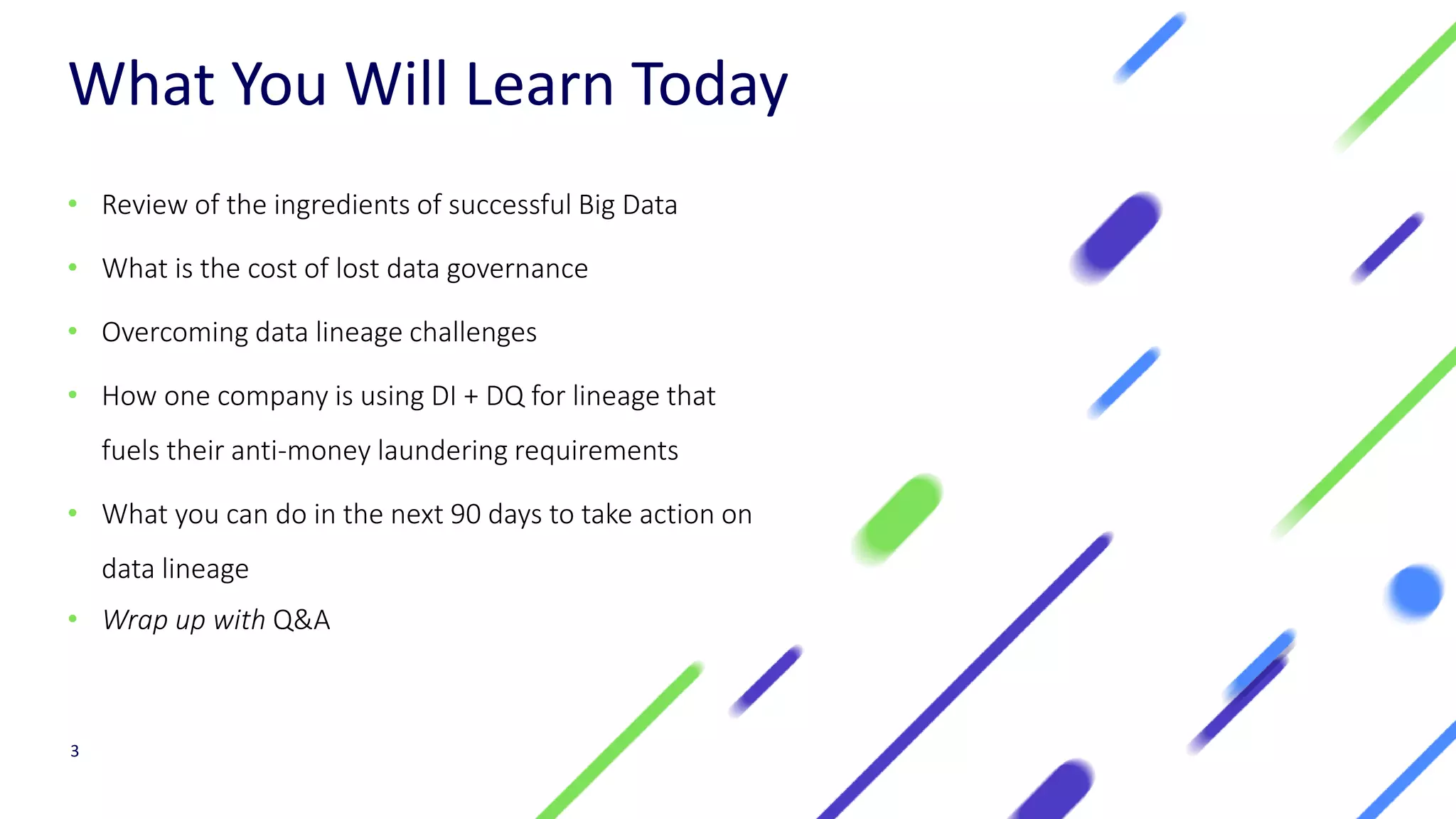 What You Will Learn Today
• Review of the ingredients of successful Big Data
• What is the cost of lost data governance
• Overcoming data lineage challenges
• How one company is using DI + DQ for lineage that
fuels their anti-money laundering requirements
• What you can do in the next 90 days to take action on
data lineage
• Wrap up with Q&A
3
 