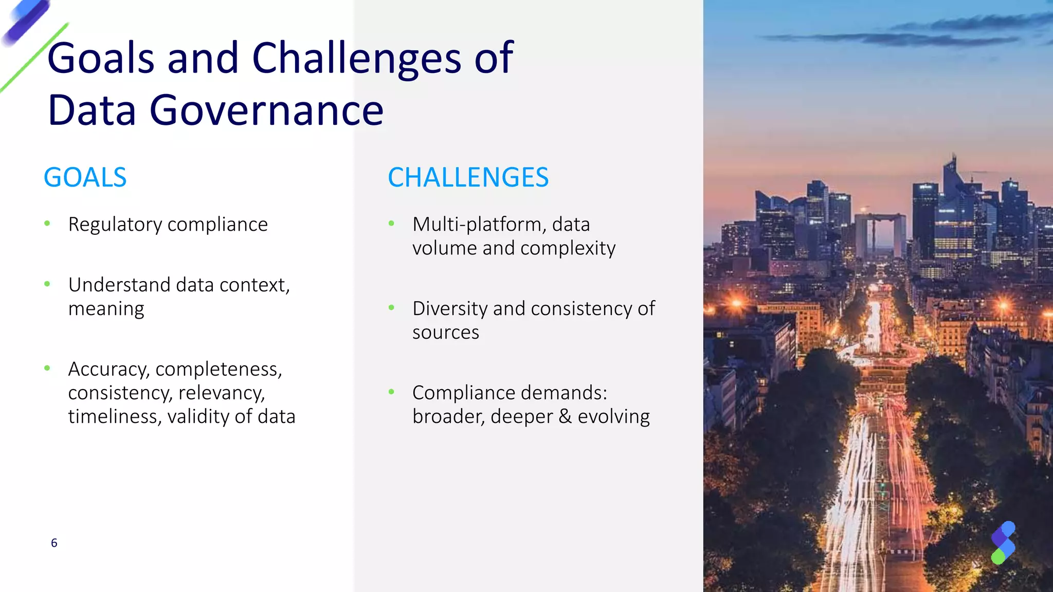Goals and Challenges of
Data Governance
GOALS
• Regulatory compliance
• Understand data context,
meaning
• Accuracy, completeness,
consistency, relevancy,
timeliness, validity of data
CHALLENGES
• Multi-platform, data
volume and complexity
• Diversity and consistency of
sources
• Compliance demands:
broader, deeper & evolving
6
 