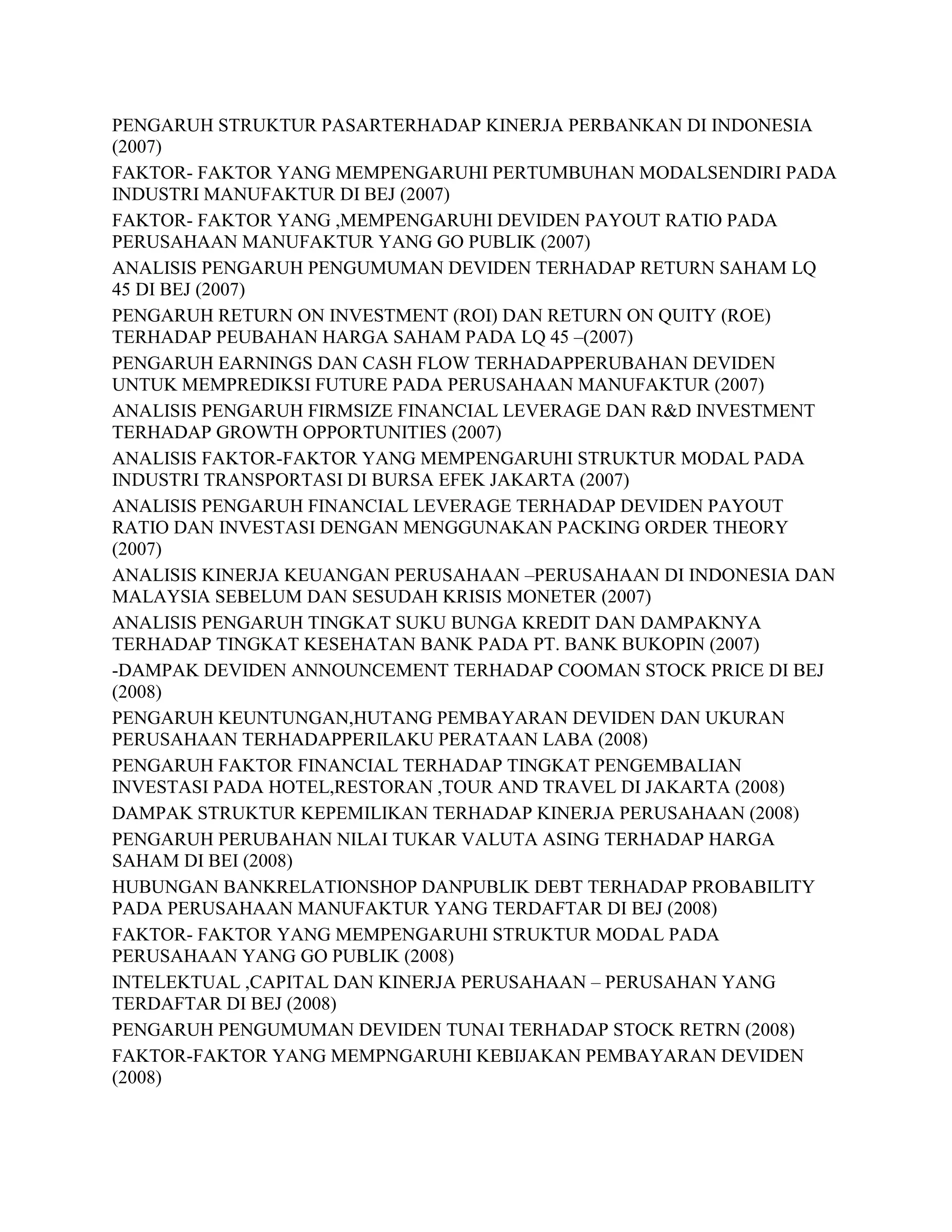 PENGARUH STRUKTUR PASARTERHADAP KINERJA PERBANKAN DI INDONESIA
(2007)
FAKTOR- FAKTOR YANG MEMPENGARUHI PERTUMBUHAN MODALSENDIRI PADA
INDUSTRI MANUFAKTUR DI BEJ (2007)
FAKTOR- FAKTOR YANG ,MEMPENGARUHI DEVIDEN PAYOUT RATIO PADA
PERUSAHAAN MANUFAKTUR YANG GO PUBLIK (2007)
ANALISIS PENGARUH PENGUMUMAN DEVIDEN TERHADAP RETURN SAHAM LQ
45 DI BEJ (2007)
PENGARUH RETURN ON INVESTMENT (ROI) DAN RETURN ON QUITY (ROE)
TERHADAP PEUBAHAN HARGA SAHAM PADA LQ 45 –(2007)
PENGARUH EARNINGS DAN CASH FLOW TERHADAPPERUBAHAN DEVIDEN
UNTUK MEMPREDIKSI FUTURE PADA PERUSAHAAN MANUFAKTUR (2007)
ANALISIS PENGARUH FIRMSIZE FINANCIAL LEVERAGE DAN R&D INVESTMENT
TERHADAP GROWTH OPPORTUNITIES (2007)
ANALISIS FAKTOR-FAKTOR YANG MEMPENGARUHI STRUKTUR MODAL PADA
INDUSTRI TRANSPORTASI DI BURSA EFEK JAKARTA (2007)
ANALISIS PENGARUH FINANCIAL LEVERAGE TERHADAP DEVIDEN PAYOUT
RATIO DAN INVESTASI DENGAN MENGGUNAKAN PACKING ORDER THEORY
(2007)
ANALISIS KINERJA KEUANGAN PERUSAHAAN –PERUSAHAAN DI INDONESIA DAN
MALAYSIA SEBELUM DAN SESUDAH KRISIS MONETER (2007)
ANALISIS PENGARUH TINGKAT SUKU BUNGA KREDIT DAN DAMPAKNYA
TERHADAP TINGKAT KESEHATAN BANK PADA PT. BANK BUKOPIN (2007)
-DAMPAK DEVIDEN ANNOUNCEMENT TERHADAP COOMAN STOCK PRICE DI BEJ
(2008)
PENGARUH KEUNTUNGAN,HUTANG PEMBAYARAN DEVIDEN DAN UKURAN
PERUSAHAAN TERHADAPPERILAKU PERATAAN LABA (2008)
PENGARUH FAKTOR FINANCIAL TERHADAP TINGKAT PENGEMBALIAN
INVESTASI PADA HOTEL,RESTORAN ,TOUR AND TRAVEL DI JAKARTA (2008)
DAMPAK STRUKTUR KEPEMILIKAN TERHADAP KINERJA PERUSAHAAN (2008)
PENGARUH PERUBAHAN NILAI TUKAR VALUTA ASING TERHADAP HARGA
SAHAM DI BEI (2008)
HUBUNGAN BANKRELATIONSHOP DANPUBLIK DEBT TERHADAP PROBABILITY
PADA PERUSAHAAN MANUFAKTUR YANG TERDAFTAR DI BEJ (2008)
FAKTOR- FAKTOR YANG MEMPENGARUHI STRUKTUR MODAL PADA
PERUSAHAAN YANG GO PUBLIK (2008)
INTELEKTUAL ,CAPITAL DAN KINERJA PERUSAHAAN – PERUSAHAN YANG
TERDAFTAR DI BEJ (2008)
PENGARUH PENGUMUMAN DEVIDEN TUNAI TERHADAP STOCK RETRN (2008)
FAKTOR-FAKTOR YANG MEMPNGARUHI KEBIJAKAN PEMBAYARAN DEVIDEN
(2008)

 