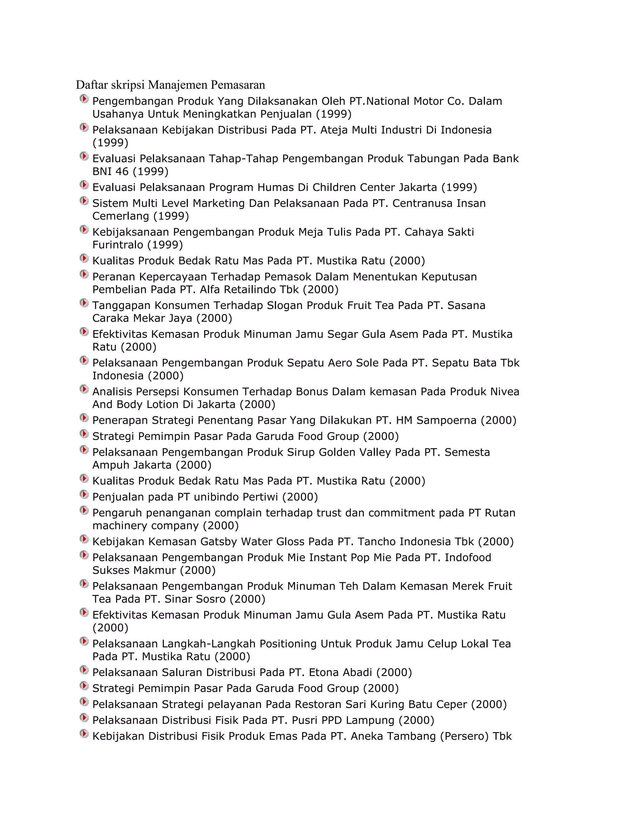Daftar skripsi Manajemen Pemasaran
Pengembangan Produk Yang Dilaksanakan Oleh PT.National Motor Co. Dalam
Usahanya Untuk Meningkatkan Penjualan (1999)
Pelaksanaan Kebijakan Distribusi Pada PT. Ateja Multi Industri Di Indonesia
(1999)
Evaluasi Pelaksanaan Tahap-Tahap Pengembangan Produk Tabungan Pada Bank
BNI 46 (1999)
Evaluasi Pelaksanaan Program Humas Di Children Center Jakarta (1999)
Sistem Multi Level Marketing Dan Pelaksanaan Pada PT. Centranusa Insan
Cemerlang (1999)
Kebijaksanaan Pengembangan Produk Meja Tulis Pada PT. Cahaya Sakti
Furintralo (1999)
Kualitas Produk Bedak Ratu Mas Pada PT. Mustika Ratu (2000)
Peranan Kepercayaan Terhadap Pemasok Dalam Menentukan Keputusan
Pembelian Pada PT. Alfa Retailindo Tbk (2000)
Tanggapan Konsumen Terhadap Slogan Produk Fruit Tea Pada PT. Sasana
Caraka Mekar Jaya (2000)
Efektivitas Kemasan Produk Minuman Jamu Segar Gula Asem Pada PT. Mustika
Ratu (2000)
Pelaksanaan Pengembangan Produk Sepatu Aero Sole Pada PT. Sepatu Bata Tbk
Indonesia (2000)
Analisis Persepsi Konsumen Terhadap Bonus Dalam kemasan Pada Produk Nivea
And Body Lotion Di Jakarta (2000)
Penerapan Strategi Penentang Pasar Yang Dilakukan PT. HM Sampoerna (2000)
Strategi Pemimpin Pasar Pada Garuda Food Group (2000)
Pelaksanaan Pengembangan Produk Sirup Golden Valley Pada PT. Semesta
Ampuh Jakarta (2000)
Kualitas Produk Bedak Ratu Mas Pada PT. Mustika Ratu (2000)
Penjualan pada PT unibindo Pertiwi (2000)
Pengaruh penanganan complain terhadap trust dan commitment pada PT Rutan
machinery company (2000)
Kebijakan Kemasan Gatsby Water Gloss Pada PT. Tancho Indonesia Tbk (2000)
Pelaksanaan Pengembangan Produk Mie Instant Pop Mie Pada PT. Indofood
Sukses Makmur (2000)
Pelaksanaan Pengembangan Produk Minuman Teh Dalam Kemasan Merek Fruit
Tea Pada PT. Sinar Sosro (2000)
Efektivitas Kemasan Produk Minuman Jamu Gula Asem Pada PT. Mustika Ratu
(2000)
Pelaksanaan Langkah-Langkah Positioning Untuk Produk Jamu Celup Lokal Tea
Pada PT. Mustika Ratu (2000)
Pelaksanaan Saluran Distribusi Pada PT. Etona Abadi (2000)
Strategi Pemimpin Pasar Pada Garuda Food Group (2000)
Pelaksanaan Strategi pelayanan Pada Restoran Sari Kuring Batu Ceper (2000)
Pelaksanaan Distribusi Fisik Pada PT. Pusri PPD Lampung (2000)
Kebijakan Distribusi Fisik Produk Emas Pada PT. Aneka Tambang (Persero) Tbk

 