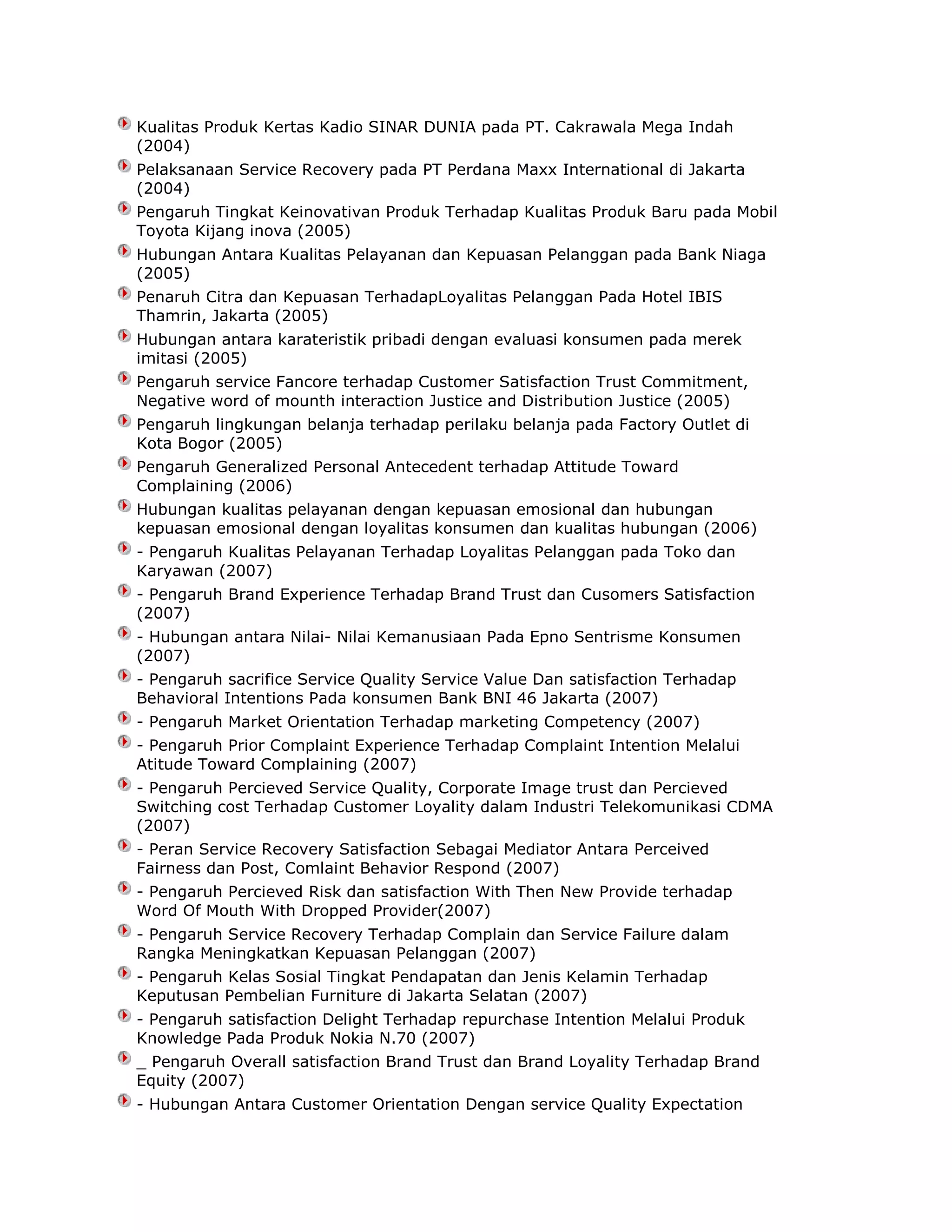 Kualitas Produk Kertas Kadio SINAR DUNIA pada PT. Cakrawala Mega Indah
(2004)
Pelaksanaan Service Recovery pada PT Perdana Maxx International di Jakarta
(2004)
Pengaruh Tingkat Keinovativan Produk Terhadap Kualitas Produk Baru pada Mobil
Toyota Kijang inova (2005)
Hubungan Antara Kualitas Pelayanan dan Kepuasan Pelanggan pada Bank Niaga
(2005)
Penaruh Citra dan Kepuasan TerhadapLoyalitas Pelanggan Pada Hotel IBIS
Thamrin, Jakarta (2005)
Hubungan antara karateristik pribadi dengan evaluasi konsumen pada merek
imitasi (2005)
Pengaruh service Fancore terhadap Customer Satisfaction Trust Commitment,
Negative word of mounth interaction Justice and Distribution Justice (2005)
Pengaruh lingkungan belanja terhadap perilaku belanja pada Factory Outlet di
Kota Bogor (2005)
Pengaruh Generalized Personal Antecedent terhadap Attitude Toward
Complaining (2006)
Hubungan kualitas pelayanan dengan kepuasan emosional dan hubungan
kepuasan emosional dengan loyalitas konsumen dan kualitas hubungan (2006)
- Pengaruh Kualitas Pelayanan Terhadap Loyalitas Pelanggan pada Toko dan
Karyawan (2007)
- Pengaruh Brand Experience Terhadap Brand Trust dan Cusomers Satisfaction
(2007)
- Hubungan antara Nilai- Nilai Kemanusiaan Pada Epno Sentrisme Konsumen
(2007)
- Pengaruh sacrifice Service Quality Service Value Dan satisfaction Terhadap
Behavioral Intentions Pada konsumen Bank BNI 46 Jakarta (2007)
- Pengaruh Market Orientation Terhadap marketing Competency (2007)
- Pengaruh Prior Complaint Experience Terhadap Complaint Intention Melalui
Atitude Toward Complaining (2007)
- Pengaruh Percieved Service Quality, Corporate Image trust dan Percieved
Switching cost Terhadap Customer Loyality dalam Industri Telekomunikasi CDMA
(2007)
- Peran Service Recovery Satisfaction Sebagai Mediator Antara Perceived
Fairness dan Post, Comlaint Behavior Respond (2007)
- Pengaruh Percieved Risk dan satisfaction With Then New Provide terhadap
Word Of Mouth With Dropped Provider(2007)
- Pengaruh Service Recovery Terhadap Complain dan Service Failure dalam
Rangka Meningkatkan Kepuasan Pelanggan (2007)
- Pengaruh Kelas Sosial Tingkat Pendapatan dan Jenis Kelamin Terhadap
Keputusan Pembelian Furniture di Jakarta Selatan (2007)
- Pengaruh satisfaction Delight Terhadap repurchase Intention Melalui Produk
Knowledge Pada Produk Nokia N.70 (2007)
_ Pengaruh Overall satisfaction Brand Trust dan Brand Loyality Terhadap Brand
Equity (2007)
- Hubungan Antara Customer Orientation Dengan service Quality Expectation

 