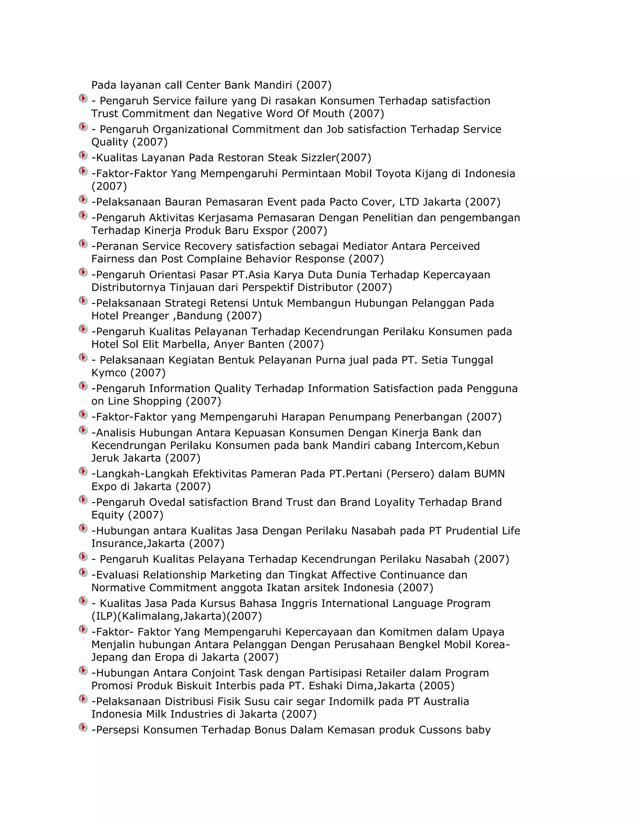 Pada layanan call Center Bank Mandiri (2007)
- Pengaruh Service failure yang Di rasakan Konsumen Terhadap satisfaction
Trust Commitment dan Negative Word Of Mouth (2007)
- Pengaruh Organizational Commitment dan Job satisfaction Terhadap Service
Quality (2007)
-Kualitas Layanan Pada Restoran Steak Sizzler(2007)
-Faktor-Faktor Yang Mempengaruhi Permintaan Mobil Toyota Kijang di Indonesia
(2007)
-Pelaksanaan Bauran Pemasaran Event pada Pacto Cover, LTD Jakarta (2007)
-Pengaruh Aktivitas Kerjasama Pemasaran Dengan Penelitian dan pengembangan
Terhadap Kinerja Produk Baru Exspor (2007)
-Peranan Service Recovery satisfaction sebagai Mediator Antara Perceived
Fairness dan Post Complaine Behavior Response (2007)
-Pengaruh Orientasi Pasar PT.Asia Karya Duta Dunia Terhadap Kepercayaan
Distributornya Tinjauan dari Perspektif Distributor (2007)
-Pelaksanaan Strategi Retensi Untuk Membangun Hubungan Pelanggan Pada
Hotel Preanger ,Bandung (2007)
-Pengaruh Kualitas Pelayanan Terhadap Kecendrungan Perilaku Konsumen pada
Hotel Sol Elit Marbella, Anyer Banten (2007)
- Pelaksanaan Kegiatan Bentuk Pelayanan Purna jual pada PT. Setia Tunggal
Kymco (2007)
-Pengaruh Information Quality Terhadap Information Satisfaction pada Pengguna
on Line Shopping (2007)
-Faktor-Faktor yang Mempengaruhi Harapan Penumpang Penerbangan (2007)
-Analisis Hubungan Antara Kepuasan Konsumen Dengan Kinerja Bank dan
Kecendrungan Perilaku Konsumen pada bank Mandiri cabang Intercom,Kebun
Jeruk Jakarta (2007)
-Langkah-Langkah Efektivitas Pameran Pada PT.Pertani (Persero) dalam BUMN
Expo di Jakarta (2007)
-Pengaruh Ovedal satisfaction Brand Trust dan Brand Loyality Terhadap Brand
Equity (2007)
-Hubungan antara Kualitas Jasa Dengan Perilaku Nasabah pada PT Prudential Life
Insurance,Jakarta (2007)
- Pengaruh Kualitas Pelayana Terhadap Kecendrungan Perilaku Nasabah (2007)
-Evaluasi Relationship Marketing dan Tingkat Affective Continuance dan
Normative Commitment anggota Ikatan arsitek Indonesia (2007)
- Kualitas Jasa Pada Kursus Bahasa Inggris International Language Program
(ILP)(Kalimalang,Jakarta)(2007)
-Faktor- Faktor Yang Mempengaruhi Kepercayaan dan Komitmen dalam Upaya
Menjalin hubungan Antara Pelanggan Dengan Perusahaan Bengkel Mobil KoreaJepang dan Eropa di Jakarta (2007)
-Hubungan Antara Conjoint Task dengan Partisipasi Retailer dalam Program
Promosi Produk Biskuit Interbis pada PT. Eshaki Dima,Jakarta (2005)
-Pelaksanaan Distribusi Fisik Susu cair segar Indomilk pada PT Australia
Indonesia Milk Industries di Jakarta (2007)
-Persepsi Konsumen Terhadap Bonus Dalam Kemasan produk Cussons baby

 