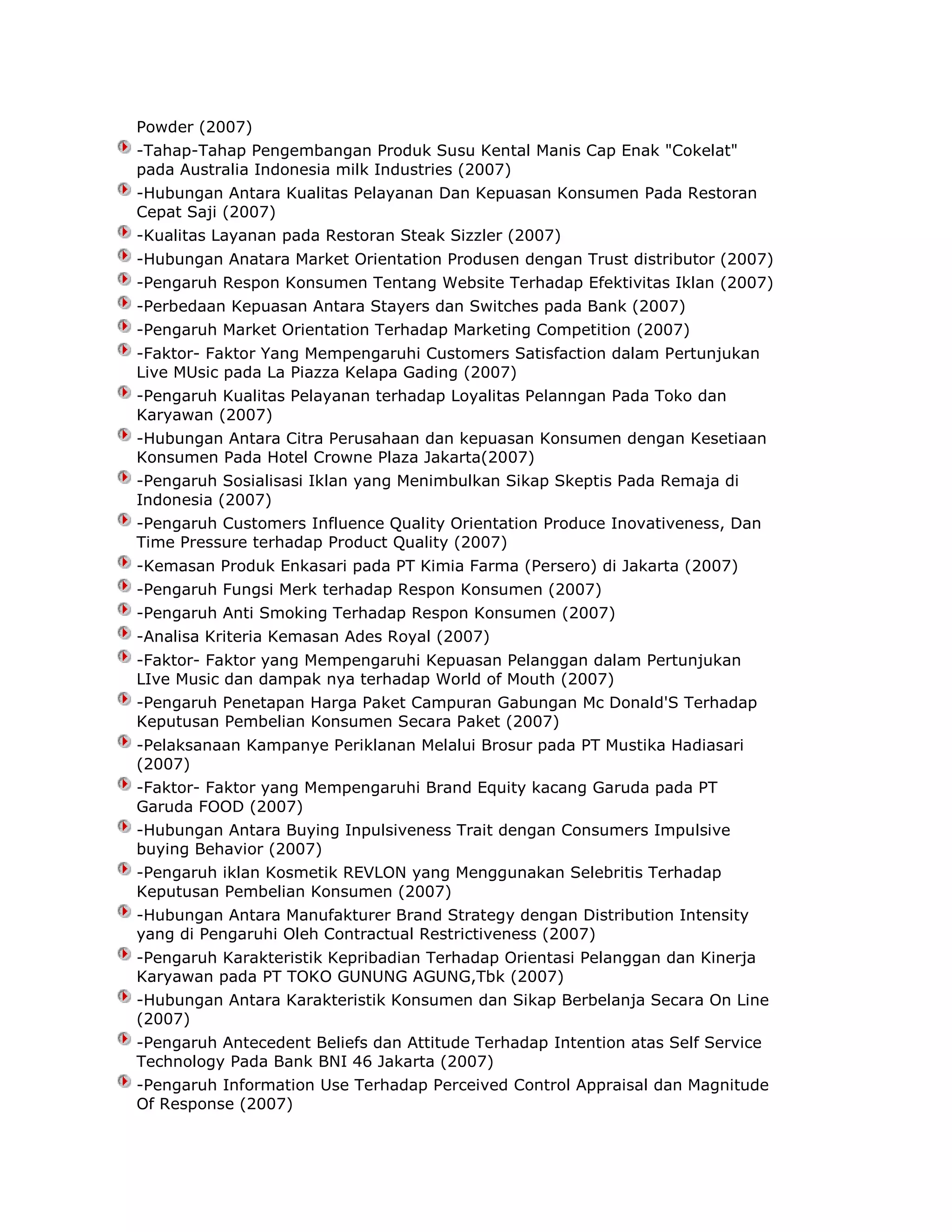 Powder (2007)
-Tahap-Tahap Pengembangan Produk Susu Kental Manis Cap Enak "Cokelat"
pada Australia Indonesia milk Industries (2007)
-Hubungan Antara Kualitas Pelayanan Dan Kepuasan Konsumen Pada Restoran
Cepat Saji (2007)
-Kualitas Layanan pada Restoran Steak Sizzler (2007)
-Hubungan Anatara Market Orientation Produsen dengan Trust distributor (2007)
-Pengaruh Respon Konsumen Tentang Website Terhadap Efektivitas Iklan (2007)
-Perbedaan Kepuasan Antara Stayers dan Switches pada Bank (2007)
-Pengaruh Market Orientation Terhadap Marketing Competition (2007)
-Faktor- Faktor Yang Mempengaruhi Customers Satisfaction dalam Pertunjukan
Live MUsic pada La Piazza Kelapa Gading (2007)
-Pengaruh Kualitas Pelayanan terhadap Loyalitas Pelanngan Pada Toko dan
Karyawan (2007)
-Hubungan Antara Citra Perusahaan dan kepuasan Konsumen dengan Kesetiaan
Konsumen Pada Hotel Crowne Plaza Jakarta(2007)
-Pengaruh Sosialisasi Iklan yang Menimbulkan Sikap Skeptis Pada Remaja di
Indonesia (2007)
-Pengaruh Customers Influence Quality Orientation Produce Inovativeness, Dan
Time Pressure terhadap Product Quality (2007)
-Kemasan Produk Enkasari pada PT Kimia Farma (Persero) di Jakarta (2007)
-Pengaruh Fungsi Merk terhadap Respon Konsumen (2007)
-Pengaruh Anti Smoking Terhadap Respon Konsumen (2007)
-Analisa Kriteria Kemasan Ades Royal (2007)
-Faktor- Faktor yang Mempengaruhi Kepuasan Pelanggan dalam Pertunjukan
LIve Music dan dampak nya terhadap World of Mouth (2007)
-Pengaruh Penetapan Harga Paket Campuran Gabungan Mc Donald'S Terhadap
Keputusan Pembelian Konsumen Secara Paket (2007)
-Pelaksanaan Kampanye Periklanan Melalui Brosur pada PT Mustika Hadiasari
(2007)
-Faktor- Faktor yang Mempengaruhi Brand Equity kacang Garuda pada PT
Garuda FOOD (2007)
-Hubungan Antara Buying Inpulsiveness Trait dengan Consumers Impulsive
buying Behavior (2007)
-Pengaruh iklan Kosmetik REVLON yang Menggunakan Selebritis Terhadap
Keputusan Pembelian Konsumen (2007)
-Hubungan Antara Manufakturer Brand Strategy dengan Distribution Intensity
yang di Pengaruhi Oleh Contractual Restrictiveness (2007)
-Pengaruh Karakteristik Kepribadian Terhadap Orientasi Pelanggan dan Kinerja
Karyawan pada PT TOKO GUNUNG AGUNG,Tbk (2007)
-Hubungan Antara Karakteristik Konsumen dan Sikap Berbelanja Secara On Line
(2007)
-Pengaruh Antecedent Beliefs dan Attitude Terhadap Intention atas Self Service
Technology Pada Bank BNI 46 Jakarta (2007)
-Pengaruh Information Use Terhadap Perceived Control Appraisal dan Magnitude
Of Response (2007)

 
