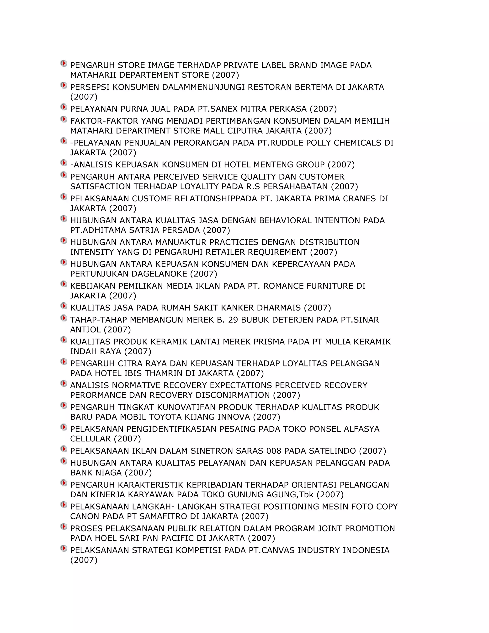 PENGARUH STORE IMAGE TERHADAP PRIVATE LABEL BRAND IMAGE PADA
MATAHARII DEPARTEMENT STORE (2007)
PERSEPSI KONSUMEN DALAMMENUNJUNGI RESTORAN BERTEMA DI JAKARTA
(2007)
PELAYANAN PURNA JUAL PADA PT.SANEX MITRA PERKASA (2007)
FAKTOR-FAKTOR YANG MENJADI PERTIMBANGAN KONSUMEN DALAM MEMILIH
MATAHARI DEPARTMENT STORE MALL CIPUTRA JAKARTA (2007)
-PELAYANAN PENJUALAN PERORANGAN PADA PT.RUDDLE POLLY CHEMICALS DI
JAKARTA (2007)
-ANALISIS KEPUASAN KONSUMEN DI HOTEL MENTENG GROUP (2007)
PENGARUH ANTARA PERCEIVED SERVICE QUALITY DAN CUSTOMER
SATISFACTION TERHADAP LOYALITY PADA R.S PERSAHABATAN (2007)
PELAKSANAAN CUSTOME RELATIONSHIPPADA PT. JAKARTA PRIMA CRANES DI
JAKARTA (2007)
HUBUNGAN ANTARA KUALITAS JASA DENGAN BEHAVIORAL INTENTION PADA
PT.ADHITAMA SATRIA PERSADA (2007)
HUBUNGAN ANTARA MANUAKTUR PRACTICIES DENGAN DISTRIBUTION
INTENSITY YANG DI PENGARUHI RETAILER REQUIREMENT (2007)
HUBUNGAN ANTARA KEPUASAN KONSUMEN DAN KEPERCAYAAN PADA
PERTUNJUKAN DAGELANOKE (2007)
KEBIJAKAN PEMILIKAN MEDIA IKLAN PADA PT. ROMANCE FURNITURE DI
JAKARTA (2007)
KUALITAS JASA PADA RUMAH SAKIT KANKER DHARMAIS (2007)
TAHAP-TAHAP MEMBANGUN MEREK B. 29 BUBUK DETERJEN PADA PT.SINAR
ANTJOL (2007)
KUALITAS PRODUK KERAMIK LANTAI MEREK PRISMA PADA PT MULIA KERAMIK
INDAH RAYA (2007)
PENGARUH CITRA RAYA DAN KEPUASAN TERHADAP LOYALITAS PELANGGAN
PADA HOTEL IBIS THAMRIN DI JAKARTA (2007)
ANALISIS NORMATIVE RECOVERY EXPECTATIONS PERCEIVED RECOVERY
PERORMANCE DAN RECOVERY DISCONIRMATION (2007)
PENGARUH TINGKAT KUNOVATIFAN PRODUK TERHADAP KUALITAS PRODUK
BARU PADA MOBIL TOYOTA KIJANG INNOVA (2007)
PELAKSANAN PENGIDENTIFIKASIAN PESAING PADA TOKO PONSEL ALFASYA
CELLULAR (2007)
PELAKSANAAN IKLAN DALAM SINETRON SARAS 008 PADA SATELINDO (2007)
HUBUNGAN ANTARA KUALITAS PELAYANAN DAN KEPUASAN PELANGGAN PADA
BANK NIAGA (2007)
PENGARUH KARAKTERISTIK KEPRIBADIAN TERHADAP ORIENTASI PELANGGAN
DAN KINERJA KARYAWAN PADA TOKO GUNUNG AGUNG,Tbk (2007)
PELAKSANAAN LANGKAH- LANGKAH STRATEGI POSITIONING MESIN FOTO COPY
CANON PADA PT SAMAFITRO DI JAKARTA (2007)
PROSES PELAKSANAAN PUBLIK RELATION DALAM PROGRAM JOINT PROMOTION
PADA HOEL SARI PAN PACIFIC DI JAKARTA (2007)
PELAKSANAAN STRATEGI KOMPETISI PADA PT.CANVAS INDUSTRY INDONESIA
(2007)

 